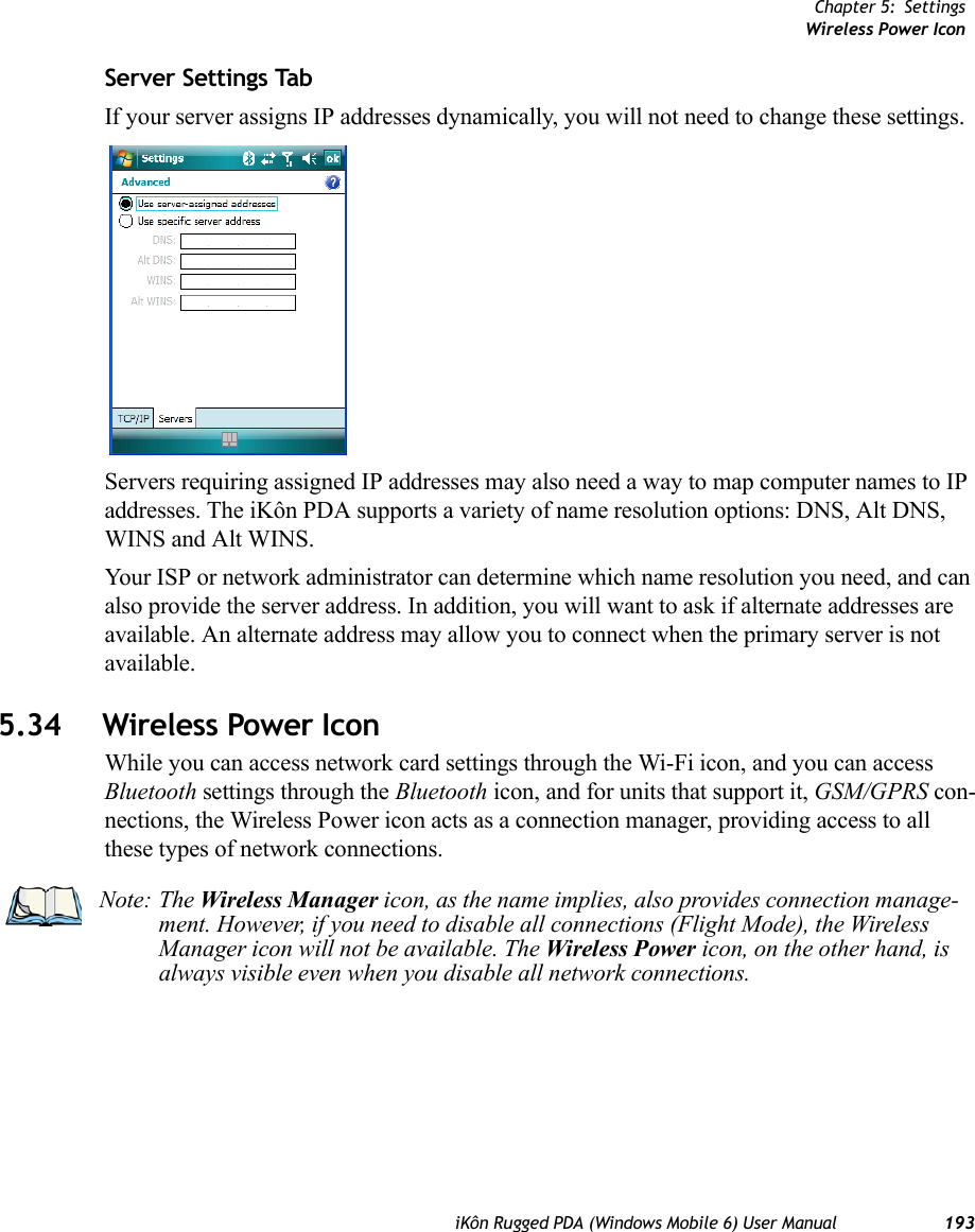 Chapter 5: SettingsWireless Power IconiKôn Rugged PDA (Windows Mobile 6) User Manual 193Server Settings TabIf your server assigns IP addresses dynamically, you will not need to change these settings.Servers requiring assigned IP addresses may also need a way to map computer names to IP addresses. The iKôn PDA supports a variety of name resolution options: DNS, Alt DNS, WINS and Alt WINS.Your ISP or network administrator can determine which name resolution you need, and can also provide the server address. In addition, you will want to ask if alternate addresses are available. An alternate address may allow you to connect when the primary server is not available.5.34 Wireless Power IconWhile you can access network card settings through the Wi-Fi icon, and you can access Bluetooth settings through the Bluetooth icon, and for units that support it, GSM/GPRS con-nections, the Wireless Power icon acts as a connection manager, providing access to all these types of network connections.Note: The Wireless Manager icon, as the name implies, also provides connection manage-ment. However, if you need to disable all connections (Flight Mode), the Wireless Manager icon will not be available. The Wireless Power icon, on the other hand, is always visible even when you disable all network connections.