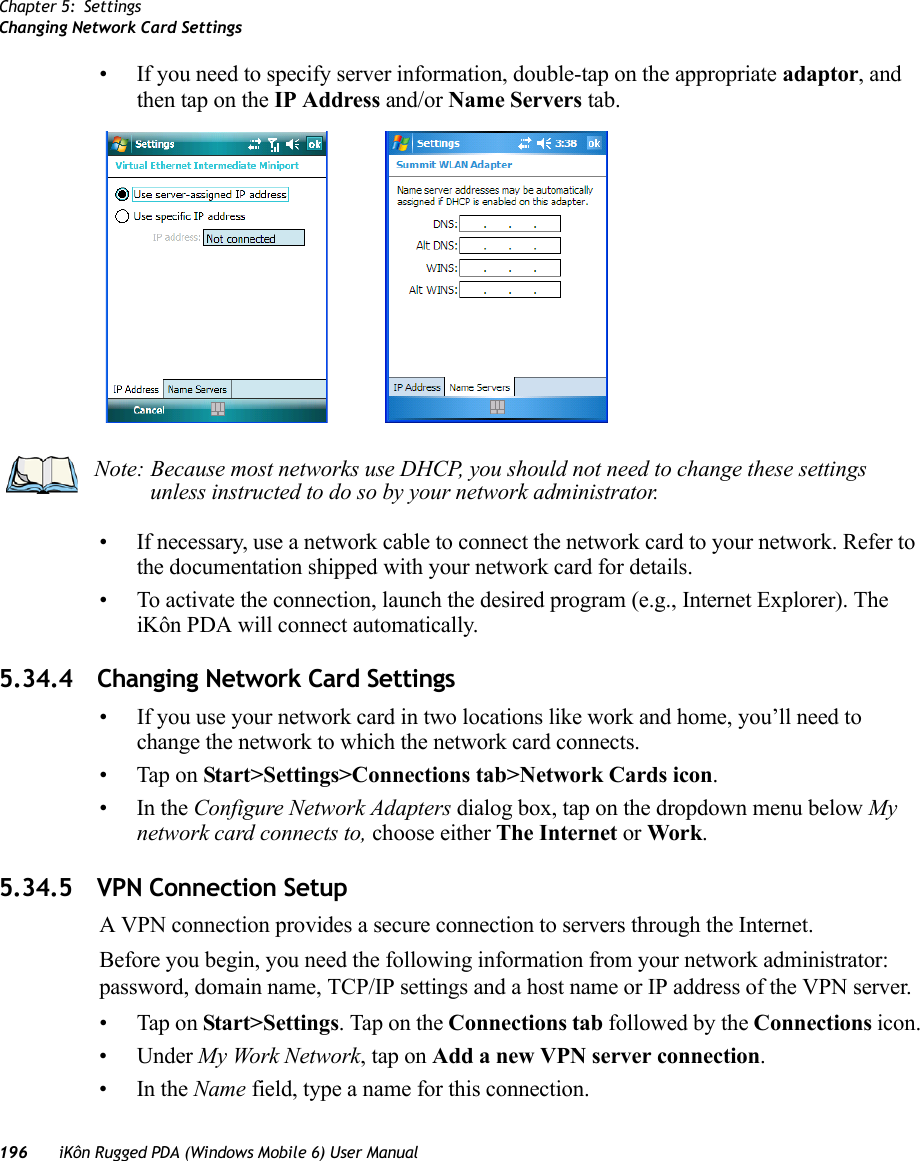 Chapter 5: SettingsChanging Network Card Settings196 iKôn Rugged PDA (Windows Mobile 6) User Manual• If you need to specify server information, double-tap on the appropriate adaptor, and then tap on the IP Address and/or Name Servers tab.• If necessary, use a network cable to connect the network card to your network. Refer to the documentation shipped with your network card for details.• To activate the connection, launch the desired program (e.g., Internet Explorer). The iKôn PDA will connect automatically.5.34.4 Changing Network Card Settings• If you use your network card in two locations like work and home, you’ll need to change the network to which the network card connects.• Tap on Start&gt;Settings&gt;Connections tab&gt;Network Cards icon.•In the Configure Network Adapters dialog box, tap on the dropdown menu below My network card connects to, choose either The Internet or Work.5.34.5 VPN Connection SetupA VPN connection provides a secure connection to servers through the Internet.Before you begin, you need the following information from your network administrator: password, domain name, TCP/IP settings and a host name or IP address of the VPN server.• Tap on Start&gt;Settings. Tap on the Connections tab followed by the Connections icon.• Under My Work Network, tap on Add a new VPN server connection.•In the Name field, type a name for this connection.Note: Because most networks use DHCP, you should not need to change these settings unless instructed to do so by your network administrator.