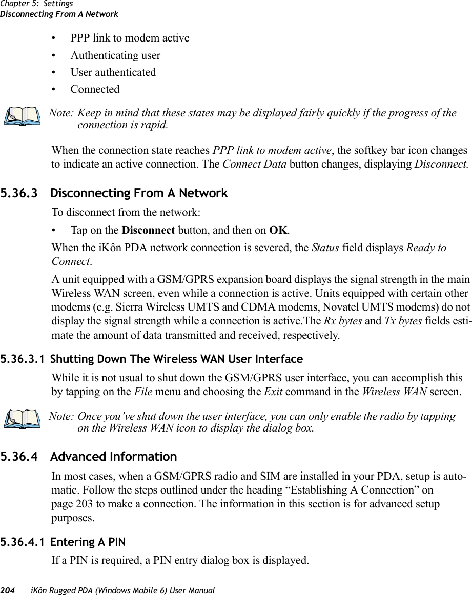 Chapter 5: SettingsDisconnecting From A Network204 iKôn Rugged PDA (Windows Mobile 6) User Manual• PPP link to modem active• Authenticating user• User authenticated• ConnectedWhen the connection state reaches PPP link to modem active, the softkey bar icon changes to indicate an active connection. The Connect Data button changes, displaying Disconnect.5.36.3 Disconnecting From A NetworkTo disconnect from the network:• Tap on the Disconnect button, and then on OK.When the iKôn PDA network connection is severed, the Status field displays Ready to Connect.A unit equipped with a GSM/GPRS expansion board displays the signal strength in the main Wireless WAN screen, even while a connection is active. Units equipped with certain other modems (e.g. Sierra Wireless UMTS and CDMA modems, Novatel UMTS modems) do not display the signal strength while a connection is active.The Rx bytes and Tx bytes fields esti-mate the amount of data transmitted and received, respectively.5.36.3.1 Shutting Down The Wireless WAN User InterfaceWhile it is not usual to shut down the GSM/GPRS user interface, you can accomplish this by tapping on the File menu and choosing the Exit command in the Wireless WAN screen.5.36.4 Advanced InformationIn most cases, when a GSM/GPRS radio and SIM are installed in your PDA, setup is auto-matic. Follow the steps outlined under the heading “Establishing A Connection” on page 203 to make a connection. The information in this section is for advanced setup purposes.5.36.4.1 Entering A PINIf a PIN is required, a PIN entry dialog box is displayed.Note: Keep in mind that these states may be displayed fairly quickly if the progress of the connection is rapid. Note: Once you’ve shut down the user interface, you can only enable the radio by tapping on the Wireless WAN icon to display the dialog box.