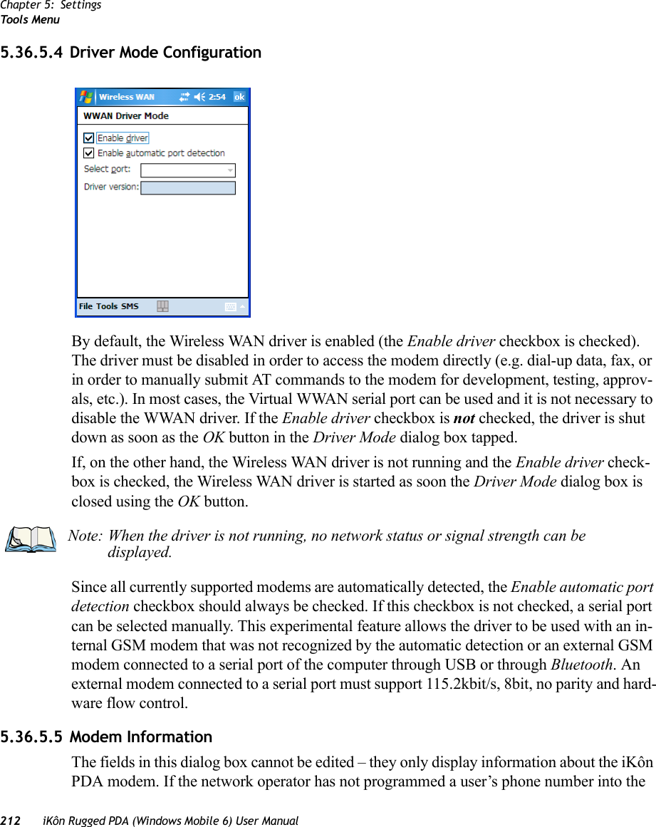 Chapter 5: SettingsToo ls Menu212 iKôn Rugged PDA (Windows Mobile 6) User Manual5.36.5.4 Driver Mode ConfigurationBy default, the Wireless WAN driver is enabled (the Enable driver checkbox is checked). The driver must be disabled in order to access the modem directly (e.g. dial-up data, fax, or in order to manually submit AT commands to the modem for development, testing, approv-als, etc.). In most cases, the Virtual WWAN serial port can be used and it is not necessary to disable the WWAN driver. If the Enable driver checkbox is not checked, the driver is shut down as soon as the OK button in the Driver Mode dialog box tapped. If, on the other hand, the Wireless WAN driver is not running and the Enable driver check-box is checked, the Wireless WAN driver is started as soon the Driver Mode dialog box is closed using the OK button. Since all currently supported modems are automatically detected, the Enable automatic port detection checkbox should always be checked. If this checkbox is not checked, a serial port can be selected manually. This experimental feature allows the driver to be used with an in-ternal GSM modem that was not recognized by the automatic detection or an external GSM modem connected to a serial port of the computer through USB or through Bluetooth. An external modem connected to a serial port must support 115.2kbit/s, 8bit, no parity and hard-ware flow control.5.36.5.5 Modem InformationThe fields in this dialog box cannot be edited – they only display information about the iKôn PDA modem. If the network operator has not programmed a user’s phone number into the Note: When the driver is not running, no network status or signal strength can be displayed.