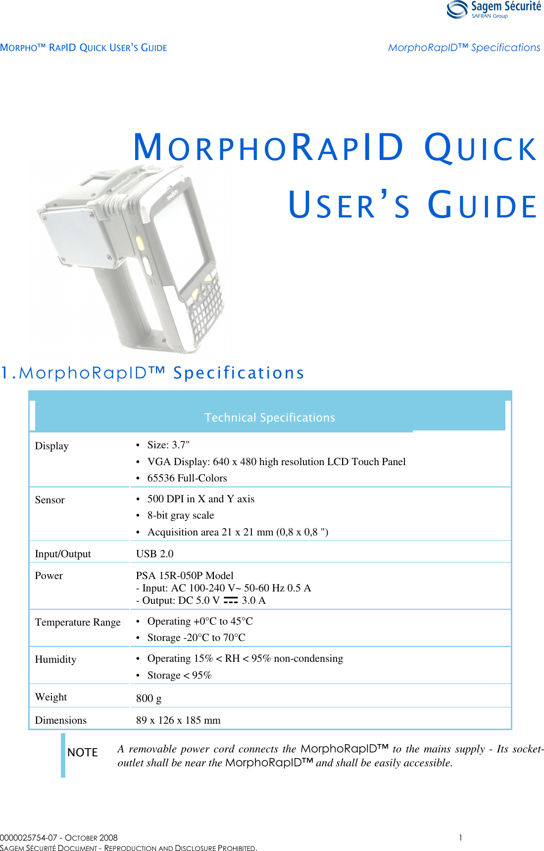   MORPHO™ RAPID QUICK USER’S GUIDE MorphoRapID™ Specifications  0000025754-07 - OCTOBER 2008  1 SAGEM SÉCURITÉ DOCUMENT - REPRODUCTION AND DISCLOSURE PROHIBITED. MO R P H O RAPID QU I C K  US E R ’S  GU I D E    1.MorphoRapID™ Specifications Technical Specifications Display •  Size: 3.7&quot; •  VGA Display: 640 x 480 high resolution LCD Touch Panel •  65536 Full-Colors Sensor •  500 DPI in X and Y axis •  8-bit gray scale •  Acquisition area 21 x 21 mm (0,8 x 0,8 &quot;) Input/Output USB 2.0 Power PSA 15R-050P Model - Input: AC 100-240 V~ 50-60 Hz 0.5 A - Output: DC 5.0 V   3.0 A Temperature Range •  Operating +0°C to 45°C •  Storage -20°C to 70°C Humidity •  Operating 15% &lt; RH &lt; 95% non-condensing •  Storage &lt; 95% Weight 800 g Dimensions 89 x 126 x 185 mm  NOTE  A removable power cord connects the MorphoRapID™ to the mains supply - Its socket-outlet shall be near the MorphoRapID™ and shall be easily accessible.  