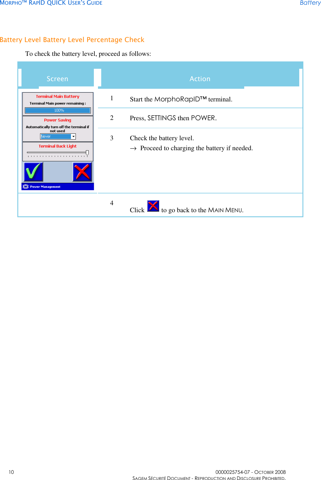     MORPHO™ RAPID QUICK USER’S GUIDE Battery    10  0000025754-07 - OCTOBER 2008     SAGEM SÉCURITÉ DOCUMENT - REPRODUCTION AND DISCLOSURE PROHIBITED. Battery Level Battery Level Percentage Check To check the battery level, proceed as follows: Screen  Action 1  Start the MorphoRapID™ terminal. 2  Press, SETTINGS then POWER.  3  Check the battery level. →  Proceed to charging the battery if needed.  4  Click   to go back to the MAIN MENU.  