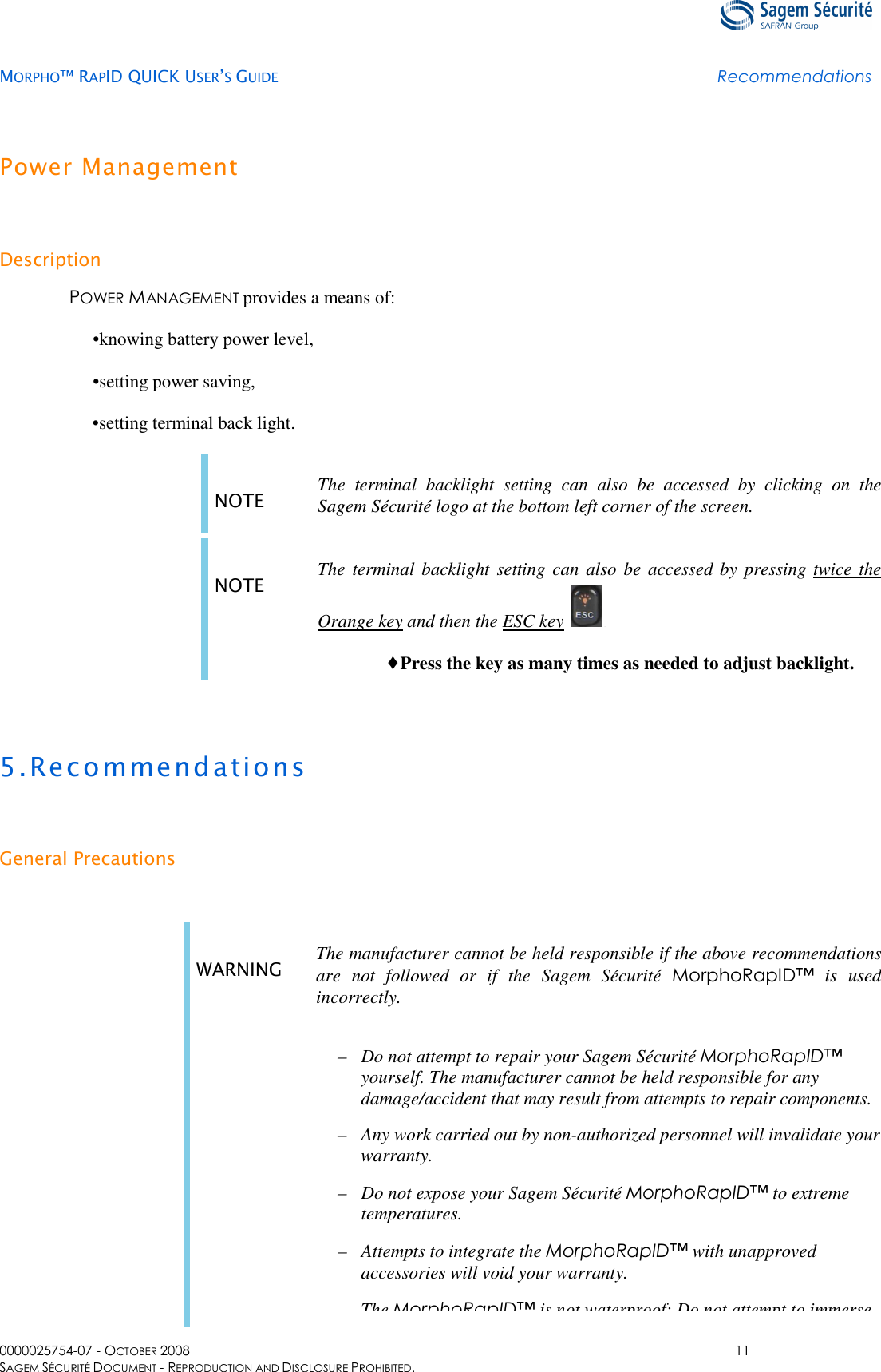   MORPHO™ RAPID QUICK USER’S GUIDE Recommendations  0000025754-07 - OCTOBER 2008  11 SAGEM SÉCURITÉ DOCUMENT - REPRODUCTION AND DISCLOSURE PROHIBITED. Power Management Description POWER MANAGEMENT provides a means of: •knowing battery power level, •setting power saving, • setting terminal back light. NOTE The  terminal  backlight  setting  can  also  be  accessed  by  clicking  on  the Sagem Sécurité logo at the bottom left corner of the screen.  NOTE  The  terminal backlight setting can also be accessed by  pressing twice the Orange key and then the ESC key . ♦Press the key as many times as needed to adjust backlight.  5.Recommendations General Precautions  . WARNING  The manufacturer cannot be held responsible if the above recommendations are  not  followed  or  if  the  Sagem  Sécurité  MorphoRapID™  is  used incorrectly. –  Do not attempt to repair your Sagem Sécurité MorphoRapID™ yourself. The manufacturer cannot be held responsible for any damage/accident that may result from attempts to repair components. –  Any work carried out by non-authorized personnel will invalidate your warranty. –  Do not expose your Sagem Sécurité MorphoRapID™ to extreme temperatures. –  Attempts to integrate the MorphoRapID™ with unapproved accessories will void your warranty. – The MorphoRapID™ is not waterproof: Do not attempt to immerse 