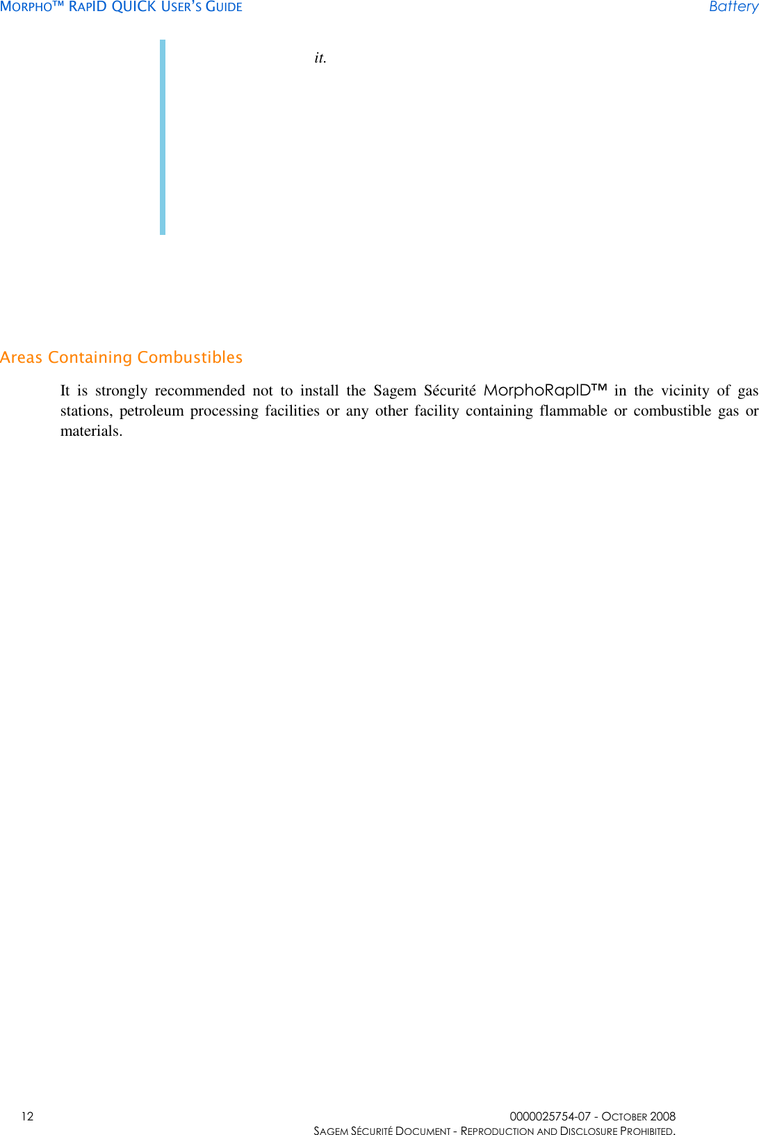     MORPHO™ RAPID QUICK USER’S GUIDE Battery    12  0000025754-07 - OCTOBER 2008     SAGEM SÉCURITÉ DOCUMENT - REPRODUCTION AND DISCLOSURE PROHIBITED. it.   Areas Containing Combustibles It  is  strongly  recommended  not  to  install  the  Sagem  Sécurité  MorphoRapID™  in  the  vicinity  of  gas stations, petroleum  processing facilities  or  any  other facility containing flammable  or  combustible gas  or materials. 