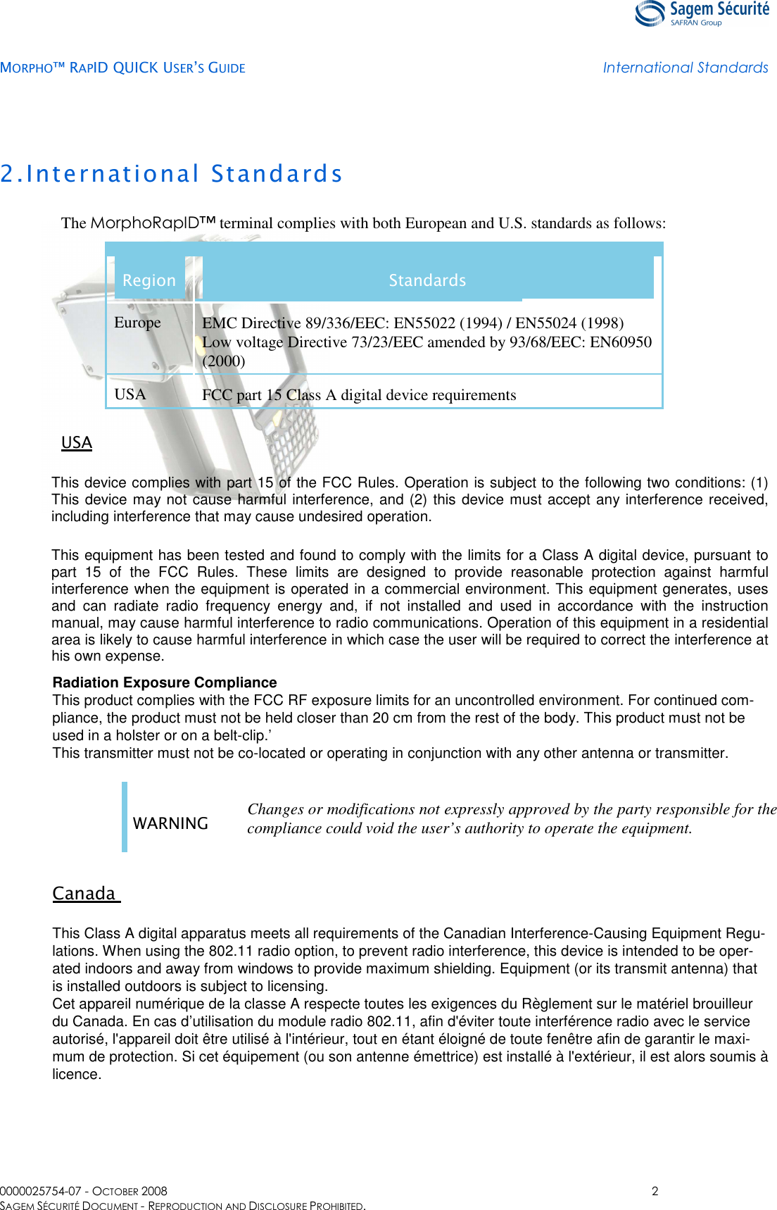   MORPHO™ RAPID QUICK USER’S GUIDE International Standards  0000025754-07 - OCTOBER 2008  2 SAGEM SÉCURITÉ DOCUMENT - REPRODUCTION AND DISCLOSURE PROHIBITED. 2.International Standards The MorphoRapID™ terminal complies with both European and U.S. standards as follows: Region  Standards Europe  EMC Directive 89/336/EEC: EN55022 (1994) / EN55024 (1998)  Low voltage Directive 73/23/EEC amended by 93/68/EEC: EN60950 (2000) USA  FCC part 15 Class A digital device requirements  USA This device complies with part 15 of the FCC Rules. Operation is subject to the following two conditions: (1) This device may not cause harmful interference, and (2) this device must accept any interference received, including interference that may cause undesired operation. This equipment has been tested and found to comply with the limits for a Class A digital device, pursuant to part  15  of  the  FCC  Rules.  These  limits  are  designed  to  provide  reasonable  protection  against  harmful interference when the equipment is operated in a commercial environment. This equipment generates, uses and  can  radiate  radio  frequency  energy  and,  if  not  installed  and  used  in  accordance  with  the  instruction manual, may cause harmful interference to radio communications. Operation of this equipment in a residential area is likely to cause harmful interference in which case the user will be required to correct the interference at his own expense. Radiation Exposure Compliance This product complies with the FCC RF exposure limits for an uncontrolled environment. For continued com-pliance, the product must not be held closer than 20 cm from the rest of the body. This product must not be used in a holster or on a belt-clip.’ This transmitter must not be co-located or operating in conjunction with any other antenna or transmitter.  WARNING  Changes or modifications not expressly approved by the party responsible for the compliance could void the user’s authority to operate the equipment.   Canada   This Class A digital apparatus meets all requirements of the Canadian Interference-Causing Equipment Regu-lations. When using the 802.11 radio option, to prevent radio interference, this device is intended to be oper-ated indoors and away from windows to provide maximum shielding. Equipment (or its transmit antenna) that is installed outdoors is subject to licensing.  Cet appareil numérique de la classe A respecte toutes les exigences du Règlement sur le matériel brouilleur du Canada. En cas d’utilisation du module radio 802.11, afin d&apos;éviter toute interférence radio avec le service autorisé, l&apos;appareil doit être utilisé à l&apos;intérieur, tout en étant éloigné de toute fenêtre afin de garantir le maxi-mum de protection. Si cet équipement (ou son antenne émettrice) est installé à l&apos;extérieur, il est alors soumis à licence.   