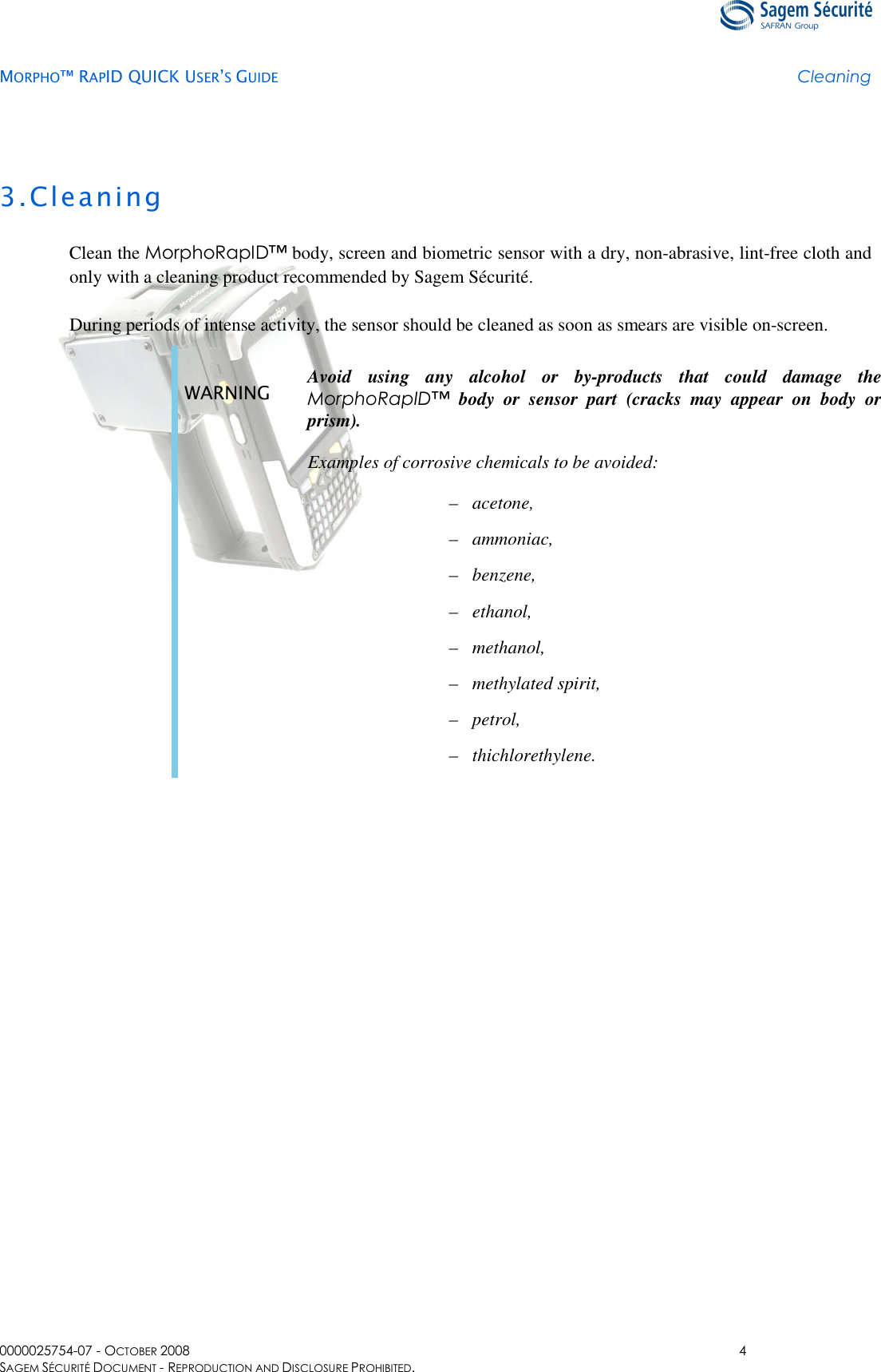   MORPHO™ RAPID QUICK USER’S GUIDE Cleaning  0000025754-07 - OCTOBER 2008  4 SAGEM SÉCURITÉ DOCUMENT - REPRODUCTION AND DISCLOSURE PROHIBITED. 3.Cleaning Clean the MorphoRapID™ body, screen and biometric sensor with a dry, non-abrasive, lint-free cloth and only with a cleaning product recommended by Sagem Sécurité. During periods of intense activity, the sensor should be cleaned as soon as smears are visible on-screen. WARNING  Avoid  using  any  alcohol  or  by-products  that  could  damage  the MorphoRapID™  body  or  sensor  part  (cracks  may  appear  on  body  or prism). Examples of corrosive chemicals to be avoided: –  acetone, –  ammoniac, –  benzene, –  ethanol, –  methanol, –  methylated spirit, –  petrol, –  thichlorethylene.  