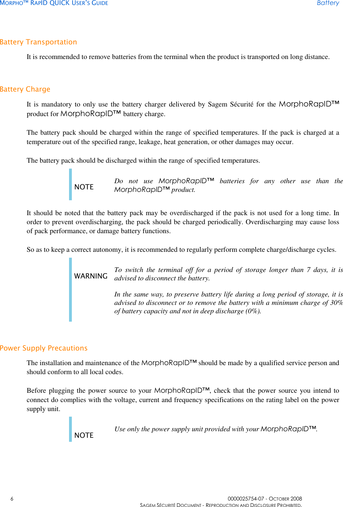     MORPHO™ RAPID QUICK USER’S GUIDE Battery    6  0000025754-07 - OCTOBER 2008     SAGEM SÉCURITÉ DOCUMENT - REPRODUCTION AND DISCLOSURE PROHIBITED. Battery Transportation It is recommended to remove batteries from the terminal when the product is transported on long distance. Battery Charge It is  mandatory to only use  the battery charger delivered by Sagem Sécurité  for the MorphoRapID™ product for MorphoRapID™ battery charge. The battery pack should be charged within the range of specified temperatures. If the pack is charged at a temperature out of the specified range, leakage, heat generation, or other damages may occur. The battery pack should be discharged within the range of specified temperatures. NOTE  Do  not  use  MorphoRapID™  batteries  for  any  other  use  than  the MorphoRapID™ product.  It should be noted that the battery pack may be overdischarged if the pack is not used for a long time. In order to prevent overdischarging, the pack should be charged periodically. Overdischarging may cause loss of pack performance, or damage battery functions. So as to keep a correct autonomy, it is recommended to regularly perform complete charge/discharge cycles. WARNING To  switch  the  terminal  off  for  a  period  of  storage  longer  than  7  days,  it  is advised to disconnect the battery. In the same way, to preserve battery life during a long period of storage, it is advised to disconnect or to remove the battery with a minimum charge of 30% of battery capacity and not in deep discharge (0%).  Power Supply Precautions The installation and maintenance of the MorphoRapID™ should be made by a qualified service person and should conform to all local codes. Before plugging the power source to your MorphoRapID™, check that the power  source you intend to connect do complies with the voltage, current and frequency specifications on the rating label on the power supply unit. NOTE  Use only the power supply unit provided with your MorphoRapID™.  