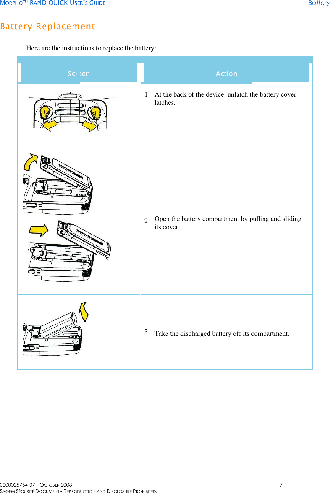     MORPHO™ RAPID QUICK USER’S GUIDE Battery 0000025754-07 - OCTOBER 2008  7 SAGEM SÉCURITÉ DOCUMENT - REPRODUCTION AND DISCLOSURE PROHIBITED. Battery Replacement Here are the instructions to replace the battery: Screen  Action  1 At the back of the device, unlatch the battery cover latches.    2 Open the battery compartment by pulling and sliding its cover.  3 Take the discharged battery off its compartment. 