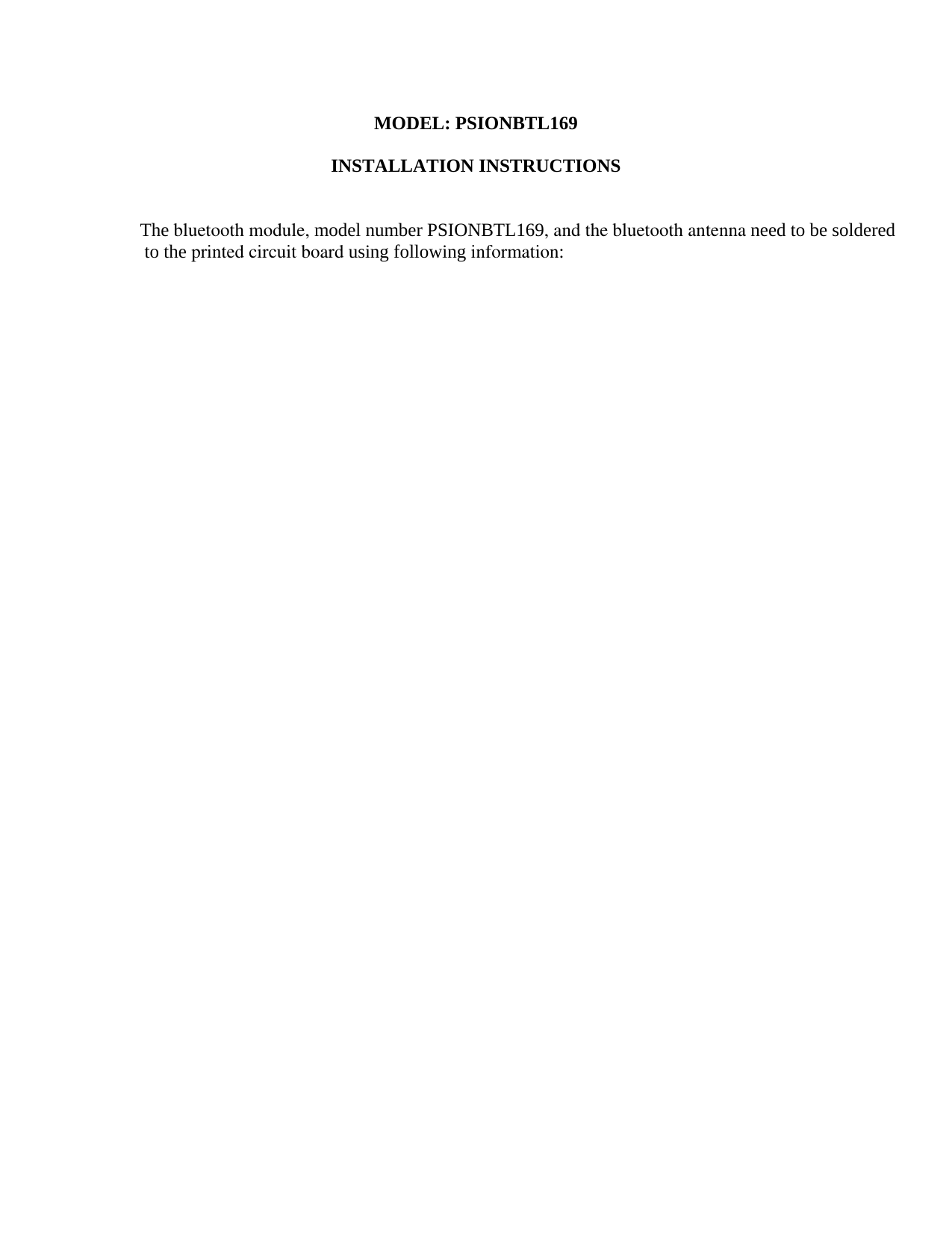 MODEL: PSIONBTL169  INSTALLATION INSTRUCTIONS   The bluetooth module, model number PSIONBTL169, and the bluetooth antenna need to be soldered to the printed circuit board using following information:  