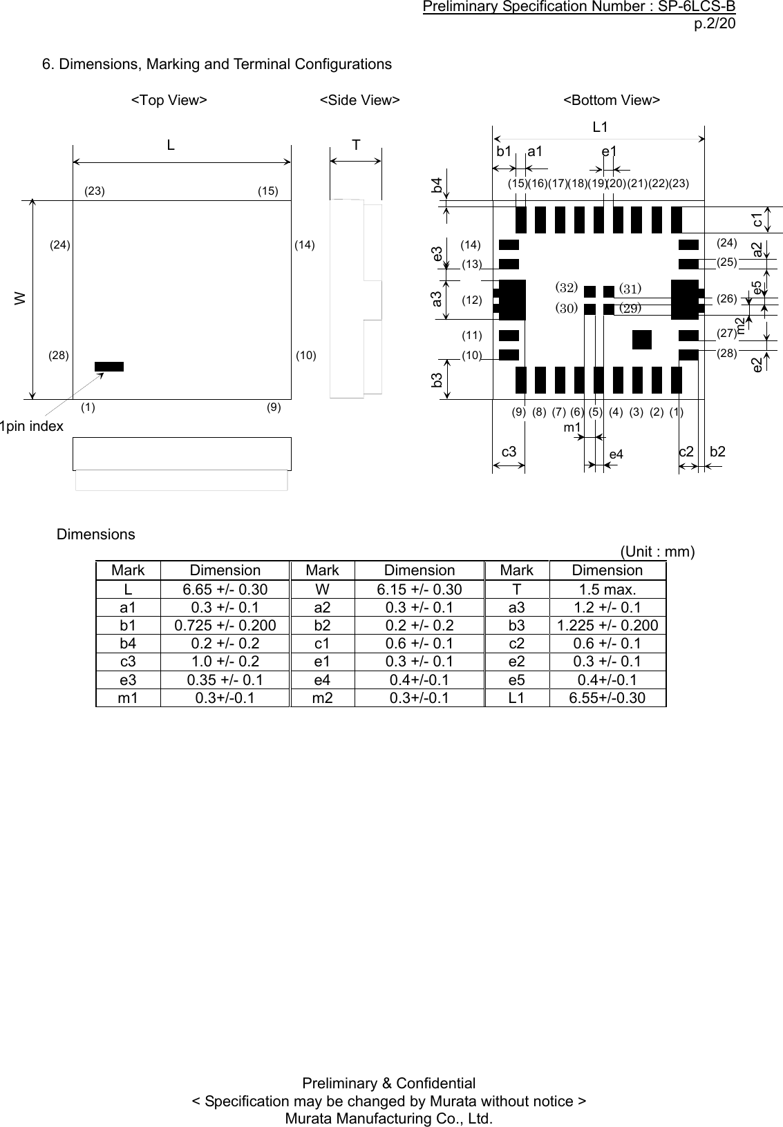 Preliminary Specification Number : SP-6LCS-B p.2/20 Preliminary &amp; Confidential &lt; Specification may be changed by Murata without notice &gt; Murata Manufacturing Co., Ltd.  6. Dimensions, Marking and Terminal Configurations                    Dimensions                                                                                                             (Unit : mm) Mark  Dimension  Mark  Dimension  Mark  Dimension L  6.65 +/- 0.30  W  6.15 +/- 0.30  T  1.5 max. a1  0.3 +/- 0.1  a2  0.3 +/- 0.1  a3  1.2 +/- 0.1 b1  0.725 +/- 0.200  b2  0.2 +/- 0.2  b3  1.225 +/- 0.200 b4  0.2 +/- 0.2  c1  0.6 +/- 0.1  c2  0.6 +/- 0.1 c3  1.0 +/- 0.2  e1  0.3 +/- 0.1  e2  0.3 +/- 0.1 e3  0.35 +/- 0.1  e4  0.4+/-0.1 e5 0.4+/-0.1 m1 0.3+/-0.1 m2 0.3+/-0.1  L1 6.55+/-0.30   (9) (8) (7) (6) (5) (4) (3) (2) (1)(28)(27)(26)(25)(24)(23)(22)(21)(20)(19)(18)(17)(16)(15)(14)(13)(12)(11)(10)b1c2b4e1a2a3e2a1c1c3b3LTW&lt;Top View&gt; &lt;Bottom View&gt;&lt;Side View&gt;1pin index(1) (9)(10)(14)(24)(28)(23) (15)L1e3b2(32)  (31) (30) (29) m1 e4 e5 m2 