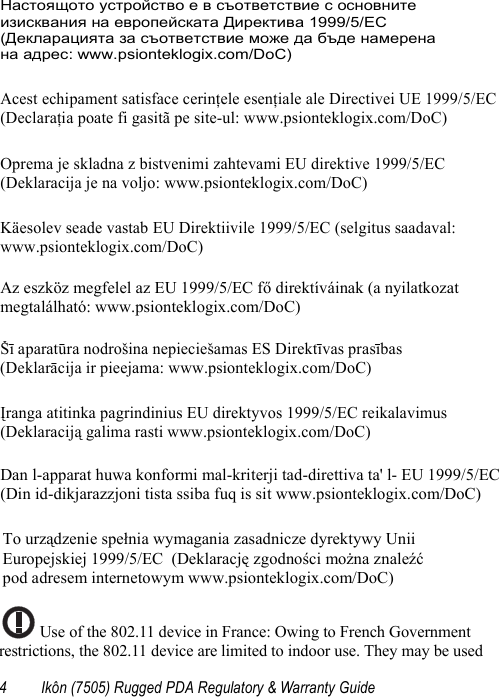 4 Ikôn (7505) Rugged PDA Regulatory &amp; Warranty Guide Use of the 802.11 device in France: Owing to French Government restrictions, the 802.11 device are limited to indoor use. They may be used Настоящото устройство е в съответствие с основните  изисквания на европейската Директива 1999/5/EC  (Декларацията за съответствие може да бъде намерена  на адрес: www.psionteklogix.com/DoC) Acest echipament satisface cerinţele esenţiale ale Directivei UE 1999/5/EC (Declaraţia poate fi gasitã pe site-ul: www.psionteklogix.com/DoC) Oprema je skladna z bistvenimi zahtevami EU direktive 1999/5/EC  (Deklaracija je na voljo: www.psionteklogix.com/DoC) Käesolev seade vastab EU Direktiivile 1999/5/EC (selgitus saadaval:  www.psionteklogix.com/DoC) Az eszköz megfelel az EU 1999/5/EC fő direktíváinak (a nyilatkozat  megtalálható: www.psionteklogix.com/DoC) Šī aparatūra nodrošina nepieciešamas ES Direktīvas prasības  (Deklarācija ir pieejama: www.psionteklogix.com/DoC) Įranga atitinka pagrindinius EU direktyvos 1999/5/EC reikalavimus  (Deklaraciją galima rasti www.psionteklogix.com/DoC)  Dan l-apparat huwa konformi mal-kriterji tad-direttiva ta&apos; l- EU 1999/5/EC(Din id-dikjarazzjoni tista ssiba fuq is sit www.psionteklogix.com/DoC) To urządzenie spełnia wymagania zasadnicze dyrektywy Unii  Europejskiej 1999/5/EC  (Deklarację zgodności można znaleźć  pod adresem internetowym www.psionteklogix.com/DoC) 