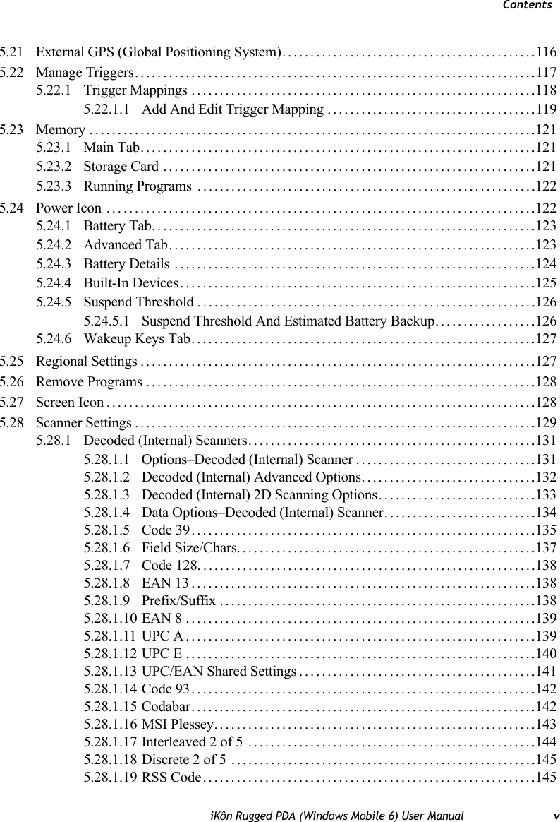 ContentsiKôn Rugged PDA (Windows Mobile 6) User Manual v5.21 External GPS (Global Positioning System).............................................1165.22 Manage Triggers.......................................................................1175.22.1 Trigger Mappings.............................................................1185.22.1.1 Add And Edit Trigger Mapping.....................................1195.23 Memory...............................................................................1215.23.1 Main Tab......................................................................1215.23.2 Storage Card ..................................................................1215.23.3 Running Programs . ...........................................................1225.24 Power Icon ............................................................................1225.24.1 Battery Tab....................................................................1235.24.2 Advanced Tab.................................................................1235.24.3 Battery Details ................................................................1245.24.4 Built-In Devices...............................................................1255.24.5 Suspend Threshold............................................................1265.24.5.1 Suspend Threshold And Estimated Battery Backup..................1265.24.6 Wakeup Keys Tab.............................................................1275.25 Regional Settings......................................................................1275.26 Remove Programs.....................................................................1285.27 Screen Icon............................................................................1285.28 Scanner Settings.......................................................................1295.28.1 Decoded (Internal) Scanners...................................................1315.28.1.1 Options–Decoded (Internal) Scanner................................1315.28.1.2 Decoded (Internal) Advanced Options...............................1325.28.1.3 Decoded (Internal) 2D Scanning Options............................1335.28.1.4 Data Options–Decoded (Internal) Scanner...........................1345.28.1.5 Code 39.............................................................1355.28.1.6 Field Size/Chars.....................................................1375.28.1.7 Code 128............................................................1385.28.1.8 EAN 13.............................................................1385.28.1.9 Prefix/Suffix........................................................1385.28.1.10 EAN 8..............................................................1395.28.1.11 UPC A..............................................................1395.28.1.12 UPC E..............................................................1405.28.1.13 UPC/EAN Shared Settings..........................................1415.28.1.14 Code 93.............................................................1425.28.1.15 Codabar.............................................................1425.28.1.16 MSI Plessey.........................................................1435.28.1.17 Interleaved 2 of 5 ...................................................1445.28.1.18 Discrete 2 of 5 ......................................................1455.28.1.19 RSS Code...........................................................145