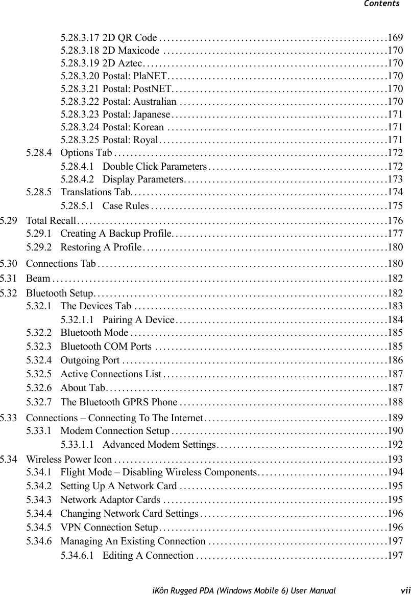 ContentsiKôn Rugged PDA (Windows Mobile 6) User Manual vii5.28.3.17 2D QR Code........................................................1695.28.3.18 2D Maxicode .......................................................1705.28.3.19 2D Aztec............................................................1705.28.3.20 Postal: PlaNET......................................................1705.28.3.21 Postal: PostNET.....................................................1705.28.3.22 Postal: Australian ...................................................1705.28.3.23 Postal: Japanese.....................................................1715.28.3.24 Postal: Korean ......................................................1715.28.3.25 Postal: Royal........................................................1715.28.4 Options Tab...................................................................1725.28.4.1 Double Click Parameters............................................1725.28.4.2 Display Parameters..................................................1735.28.5 Translations Tab...............................................................1745.28.5.1 Case Rules..........................................................1755.29 Total Recall............................................................................1765.29.1 Creating A Backup Profile.....................................................1775.29.2 Restoring A Profile............................................................1805.30 Connections Tab.......................................................................1805.31 Beam..................................................................................1825.32 Bluetooth Setup........................................................................1825.32.1 The Devices Tab ..............................................................1835.32.1.1 Pairing A Device....................................................1845.32.2 Bluetooth Mode...............................................................1855.32.3 Bluetooth COM Ports .........................................................1855.32.4 Outgoing Port.................................................................1865.32.5 Active Connections List.......................................................1875.32.6 About Tab.....................................................................1875.32.7 The Bluetooth GPRS Phone...................................................1885.33 Connections – Connecting To The Internet.............................................1895.33.1 Modem Connection Setup.....................................................1905.33.1.1 Advanced Modem Settings..........................................1925.34 Wireless Power Icon...................................................................1935.34.1 Flight Mode – Disabling Wireless Components................................1945.34.2 Setting Up A Network Card...................................................1955.34.3 Network Adaptor Cards.......................................................1955.34.4 Changing Network Card Settings..............................................1965.34.5 VPN Connection Setup........................................................1965.34.6 Managing An Existing Connection............................................1975.34.6.1 Editing A Connection...............................................197