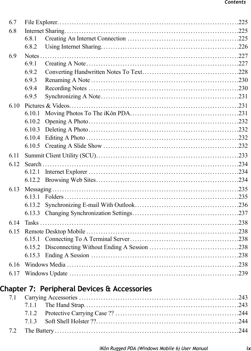 ContentsiKôn Rugged PDA (Windows Mobile 6) User Manual ix6.7 File Explorer...........................................................................2256.8 Internet Sharing........................................................................2256.8.1 Creating An Internet Connection ..............................................2256.8.2 Using Internet Sharing.........................................................2266.9 Notes..................................................................................2276.9.1 Creating A Note...............................................................2276.9.2 Converting Handwritten Notes To Text. .......................................2286.9.3 Renaming A Note.............................................................2306.9.4 Recording Notes ..............................................................2306.9.5 Synchronizing A Note.........................................................2316.10 Pictures &amp; Videos......................................................................2316.10.1 Moving Photos To The iKôn PDA.............................................2316.10.2 Opening A Photo..............................................................2326.10.3 Deleting A Photo..............................................................2326.10.4 Editing A Photo...............................................................2326.10.5 Creating A Slide Show........................................................2326.11 Summit Client Utility (SCU)...........................................................2336.12 Search.................................................................................2346.12.1 Internet Explorer..............................................................2346.12.2 Browsing Web Sites...........................................................2346.13 Messaging.............................................................................2356.13.1 Folders........................................................................2356.13.2 Synchronizing E-mail With Outlook...........................................2366.13.3 Changing Synchronization Settings............................................2376.14 Tasks ..................................................................................2386.15 Remote Desktop Mobile...............................................................2386.15.1 Connecting To A Terminal Server.............................................2386.15.2 Disconnecting Without Ending A Session .....................................2386.15.3 Ending A Session .............................................................2386.16 Windows Media .......................................................................2386.17 Windows Update ......................................................................239Chapter 7:  Peripheral Devices &amp; Accessories7.1 Carrying Accessories ..................................................................2437.1.1 The Hand Strap................................................................2437.1.2 Protective Carrying Case ?? ...................................................2447.1.3 Soft Shell Holster ??...........................................................2447.2 The Battery............................................................................244