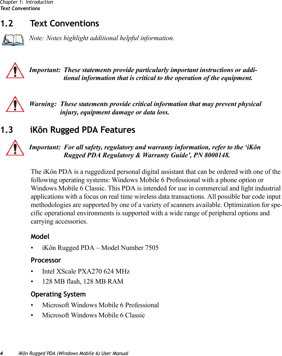 Chapter 1: IntroductionText  Co n v entions4iKôn Rugged PDA (Windows Mobile 6) User Manual1.2 Text Conventions1.3 iKôn Rugged PDA FeaturesThe iKôn PDA is a ruggedized personal digital assistant that can be ordered with one of the following operating systems: Windows Mobile 6 Professional with a phone option or Windows Mobile 6 Classic. This PDA is intended for use in commercial and light industrial applications with a focus on real time wireless data transactions. All possible bar code input methodologies are supported by one of a variety of scanners available. Optimization for spe-cific operational environments is supported with a wide range of peripheral options and carrying accessories.Model• iKôn Rugged PDA – Model Number 7505Processor• Intel XScale PXA270 624 MHz• 128 MB flash, 128 MB RAMOperating System• Microsoft Windows Mobile 6 Professional• Microsoft Windows Mobile 6 ClassicNote: Notes highlight additional helpful information.Important: These statements provide particularly important instructions or addi-tional information that is critical to the operation of the equipment.Warning: These statements provide critical information that may prevent physical injury, equipment damage or data loss.Important: For all safety, regulatory and warranty information, refer to the ‘iKôn Rugged PDA Regulatory &amp; Warranty Guide’, PN 8000148.