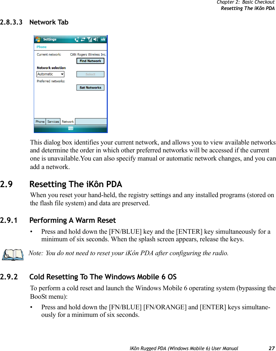 Chapter 2: Basic CheckoutResetting The iKôn PDAiKôn Rugged PDA (Windows Mobile 6) User Manual 272.8.3.3 Network TabThis dialog box identifies your current network, and allows you to view available networks and determine the order in which other preferred networks will be accessed if the current one is unavailable.You can also specify manual or automatic network changes, and you can add a network.2.9 Resetting The iKôn PDAWhen you reset your hand-held, the registry settings and any installed programs (stored on the flash file system) and data are preserved.2.9.1 Performing A Warm Reset• Press and hold down the [FN/BLUE] key and the [ENTER] key simultaneously for a minimum of six seconds. When the splash screen appears, release the keys.2.9.2 Cold Resetting To The Windows Mobile 6 OSTo perform a cold reset and launch the Windows Mobile 6 operating system (bypassing the BooSt menu):• Press and hold down the [FN/BLUE] [FN/ORANGE] and [ENTER] keys simultane-ously for a minimum of six seconds.Note: You do not need to reset your iKôn PDA after configuring the radio.