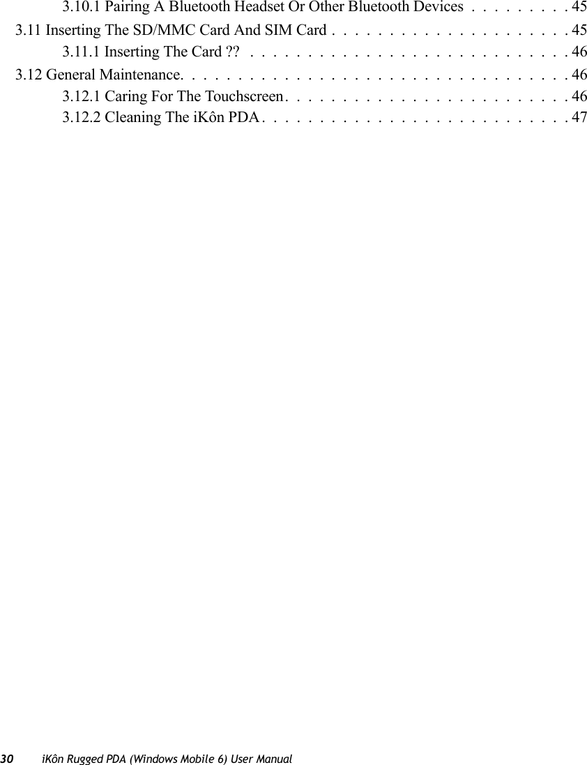 30 iKôn Rugged PDA (Windows Mobile 6) User Manual3.10.1 Pairing A Bluetooth Headset Or Other Bluetooth Devices.........453.11 Inserting The SD/MMC Card And SIM Card.....................453.11.1 Inserting The Card ?? ............................463.12 General Maintenance..................................463.12.1 Caring For The Touchscreen.........................463.12.2 Cleaning The iKôn PDA...........................47