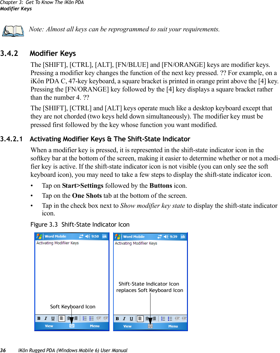 Chapter 3: Get To Know The iKôn PDAModifier Keys36 iKôn Rugged PDA (Windows Mobile 6) User Manual3.4.2 Modifier KeysThe [SHIFT], [CTRL], [ALT], [FN/BLUE] and [FN/ORANGE] keys are modifier keys. Pressing a modifier key changes the function of the next key pressed. ?? For example, on a iKôn PDA C, 47-key keyboard, a square bracket is printed in orange print above the [4] key. Pressing the [FN/ORANGE] key followed by the [4] key displays a square bracket rather than the number 4. ?? The [SHIFT], [CTRL] and [ALT] keys operate much like a desktop keyboard except that they are not chorded (two keys held down simultaneously). The modifier key must be pressed first followed by the key whose function you want modified.3.4.2.1 Activating Modifier Keys &amp; The Shift-State IndicatorWhen a modifier key is pressed, it is represented in the shift-state indicator icon in the softkey bar at the bottom of the screen, making it easier to determine whether or not a modi-fier key is active. If the shift-state indicator icon is not visible (you can only see the soft keyboard icon), you may need to take a few steps to display the shift-state indicator icon.• Tap on Start&gt;Settings followed by the Buttons icon.• Tap on the One Shots tab at the bottom of the screen.• Tap in the check box next to Show modifier key state to display the shift-state indicator icon.Figure 3.3  Shift-State Indicator IconNote: Almost all keys can be reprogrammed to suit your requirements.Soft Keyboard IconShift-State Indicator Icon replaces Soft Keyboard Icon