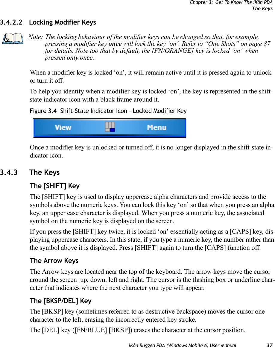 Chapter 3: Get To Know The iKôn PDAThe KeysiKôn Rugged PDA (Windows Mobile 6) User Manual 373.4.2.2 Locking Modifier KeysWhen a modifier key is locked ‘on’, it will remain active until it is pressed again to unlock or turn it off. To help you identify when a modifier key is locked ‘on’, the key is represented in the shift-state indicator icon with a black frame around it. Figure 3.4  Shift-State Indicator Icon – Locked Modifier KeyOnce a modifier key is unlocked or turned off, it is no longer displayed in the shift-state in-dicator icon.3.4.3 The KeysThe [SHIFT] KeyThe [SHIFT] key is used to display uppercase alpha characters and provide access to the symbols above the numeric keys. You can lock this key ‘on’ so that when you press an alpha key, an upper case character is displayed. When you press a numeric key, the associated symbol on the numeric key is displayed on the screen.If you press the [SHIFT] key twice, it is locked ‘on’ essentially acting as a [CAPS] key, dis-playing uppercase characters. In this state, if you type a numeric key, the number rather than the symbol above it is displayed. Press [SHIFT] again to turn the [CAPS] function off.The Arrow KeysThe Arrow keys are located near the top of the keyboard. The arrow keys move the cursor around the screen–up, down, left and right. The cursor is the flashing box or underline char-acter that indicates where the next character you type will appear.The [BKSP/DEL] KeyThe [BKSP] key (sometimes referred to as destructive backspace) moves the cursor one character to the left, erasing the incorrectly entered key stroke. The [DEL] key ([FN/BLUE] [BKSP]) erases the character at the cursor position.Note: The locking behaviour of the modifier keys can be changed so that, for example, pressing a modifier key once will lock the key ‘on’. Refer to “One Shots” on page 87 for details. Note too that by default, the [FN/ORANGE] key is locked ‘on’ when pressed only once.