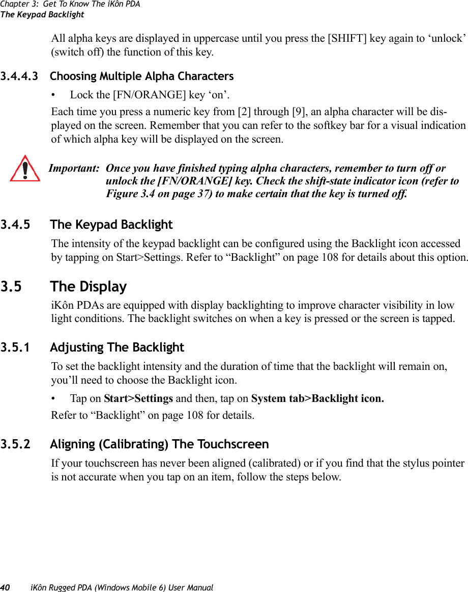 Chapter 3: Get To Know The iKôn PDAThe Keypad Backlight40 iKôn Rugged PDA (Windows Mobile 6) User ManualAll alpha keys are displayed in uppercase until you press the [SHIFT] key again to ‘unlock’ (switch off) the function of this key.3.4.4.3 Choosing Multiple Alpha Characters• Lock the [FN/ORANGE] key ‘on’.Each time you press a numeric key from [2] through [9], an alpha character will be dis-played on the screen. Remember that you can refer to the softkey bar for a visual indication of which alpha key will be displayed on the screen.3.4.5 The Keypad BacklightThe intensity of the keypad backlight can be configured using the Backlight icon accessed by tapping on Start&gt;Settings. Refer to “Backlight” on page 108 for details about this option.3.5 The DisplayiKôn PDAs are equipped with display backlighting to improve character visibility in low light conditions. The backlight switches on when a key is pressed or the screen is tapped.3.5.1 Adjusting The BacklightTo set the backlight intensity and the duration of time that the backlight will remain on, you’ll need to choose the Backlight icon. • Tap on Start&gt;Settings and then, tap on System tab&gt;Backlight icon.Refer to “Backlight” on page 108 for details.3.5.2 Aligning (Calibrating) The TouchscreenIf your touchscreen has never been aligned (calibrated) or if you find that the stylus pointer is not accurate when you tap on an item, follow the steps below.Important: Once you have finished typing alpha characters, remember to turn off or unlock the [FN/ORANGE] key. Check the shift-state indicator icon (refer to Figure 3.4 on page 37) to make certain that the key is turned off.