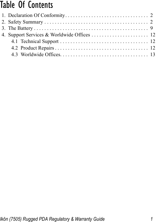 Ikôn (7505) Rugged PDA Regulatory &amp; Warranty Guide 1Table Of Contents                               1.  Declaration Of Conformity. . . . . . . . . . . . . . . . . . . . . . . . . . . . . . . .  22.  Safety Summary . . . . . . . . . . . . . . . . . . . . . . . . . . . . . . . . . . . . . . . .  23.  The Battery . . . . . . . . . . . . . . . . . . . . . . . . . . . . . . . . . . . . . . . . . . . .  94.  Support Services &amp; Worldwide Offices . . . . . . . . . . . . . . . . . . . . . .  124.1  Technical Support . . . . . . . . . . . . . . . . . . . . . . . . . . . . . . . . . .  124.2  Product Repairs . . . . . . . . . . . . . . . . . . . . . . . . . . . . . . . . . . . .  124.3  Worldwide Offices. . . . . . . . . . . . . . . . . . . . . . . . . . . . . . . . . .  13