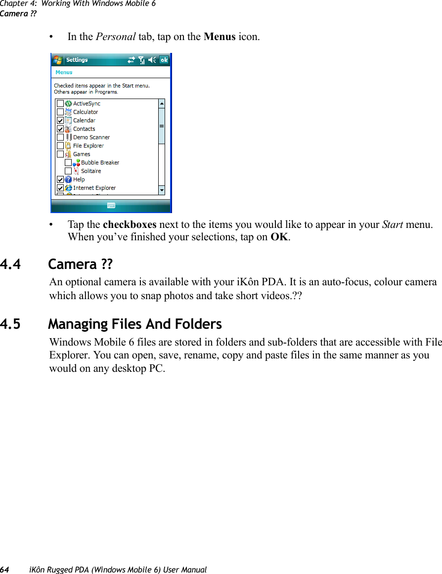 Chapter 4: Working With Windows Mobile 6Camera ??64 iKôn Rugged PDA (Windows Mobile 6) User Manual•In the Personal tab, tap on the Menus icon.• Tap the checkboxes next to the items you would like to appear in your Start menu. When you’ve finished your selections, tap on OK.4.4 Camera ??An optional camera is available with your iKôn PDA. It is an auto-focus, colour camera which allows you to snap photos and take short videos.??4.5 Managing Files And FoldersWindows Mobile 6 files are stored in folders and sub-folders that are accessible with File Explorer. You can open, save, rename, copy and paste files in the same manner as you would on any desktop PC.