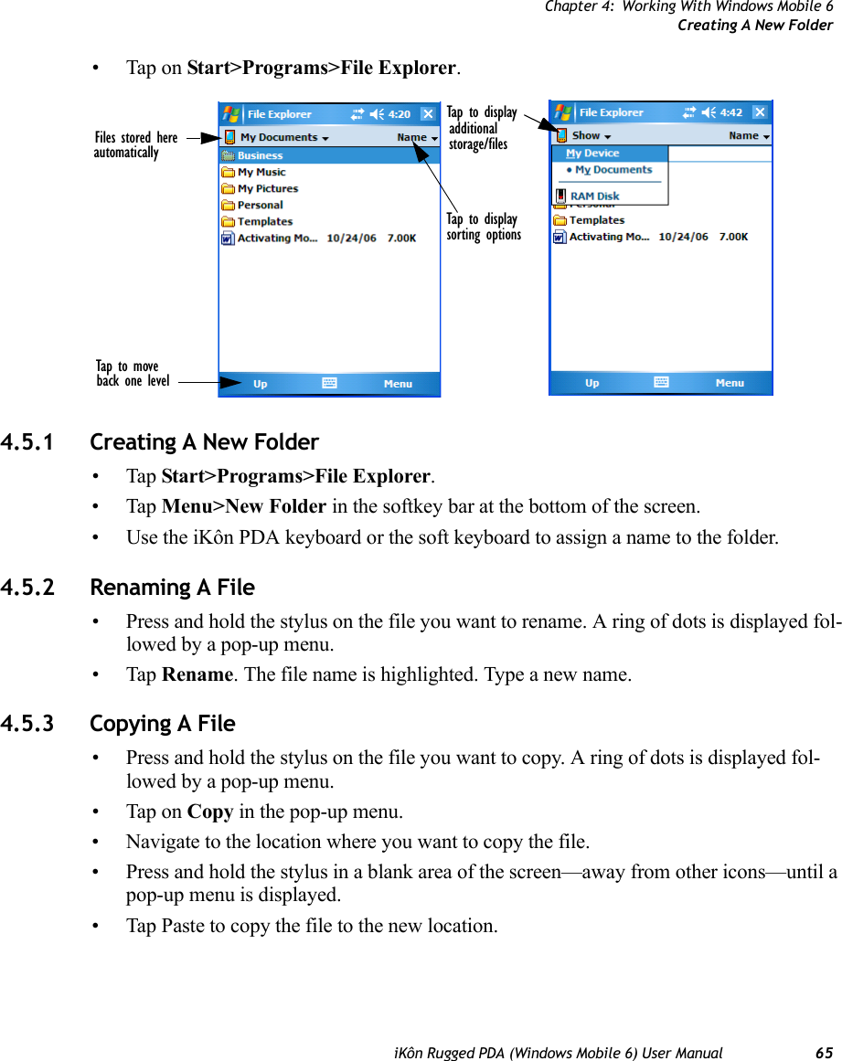 Chapter 4: Working With Windows Mobile 6Creating A New FolderiKôn Rugged PDA (Windows Mobile 6) User Manual 65• Tap on Start&gt;Programs&gt;File Explorer.4.5.1 Creating A New Folder•Tap Start&gt;Programs&gt;File Explorer.•Tap Menu&gt;New Folder in the softkey bar at the bottom of the screen.• Use the iKôn PDA keyboard or the soft keyboard to assign a name to the folder.4.5.2 Renaming A File• Press and hold the stylus on the file you want to rename. A ring of dots is displayed fol-lowed by a pop-up menu.•Tap Rename. The file name is highlighted. Type a new name.4.5.3 Copying A File• Press and hold the stylus on the file you want to copy. A ring of dots is displayed fol-lowed by a pop-up menu.• Tap on Copy in the pop-up menu.• Navigate to the location where you want to copy the file.• Press and hold the stylus in a blank area of the screen—away from other icons—until a pop-up menu is displayed.• Tap Paste to copy the file to the new location.Files stored hereautomaticallyTap to displayTap to move back one levelTap to displayadditionalstorage/filessorting options