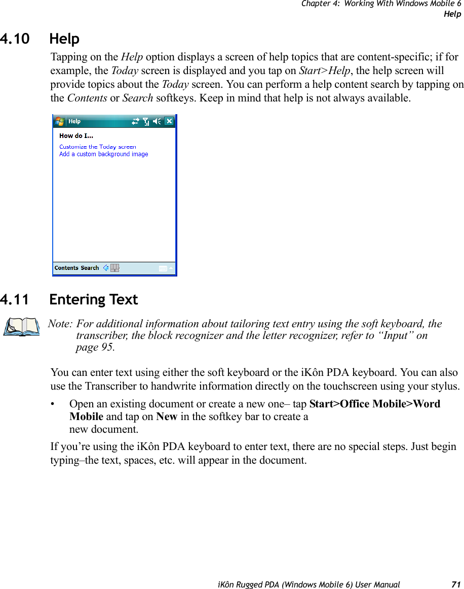 Chapter 4: Working With Windows Mobile 6HelpiKôn Rugged PDA (Windows Mobile 6) User Manual 714.10 HelpTapping on the Help option displays a screen of help topics that are content-specific; if for example, the Today screen is displayed and you tap on Start&gt;Help, the help screen will provide topics about the Today screen. You can perform a help content search by tapping on the Contents or Search softkeys. Keep in mind that help is not always available.4.11 Entering TextYou can enter text using either the soft keyboard or the iKôn PDA keyboard. You can also use the Transcriber to handwrite information directly on the touchscreen using your stylus.• Open an existing document or create a new one– tap Start&gt;Office Mobile&gt;Word Mobile and tap on New in the softkey bar to create a new document.If you’re using the iKôn PDA keyboard to enter text, there are no special steps. Just begin typing–the text, spaces, etc. will appear in the document.Note: For additional information about tailoring text entry using the soft keyboard, the transcriber, the block recognizer and the letter recognizer, refer to “Input” on page 95.