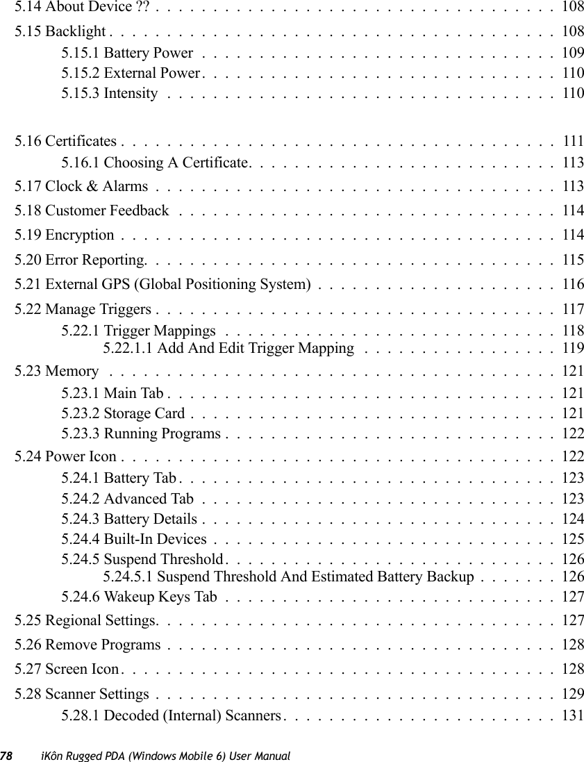 78 iKôn Rugged PDA (Windows Mobile 6) User Manual5.14 About Device ??...................................1085.15 Backlight.......................................1085.15.1 Battery Power...............................1095.15.2 External Power...............................1105.15.3 Intensity..................................1105.16 Certificates......................................1115.16.1 Choosing A Certificate. ..........................1135.17 Clock &amp; Alarms...................................1135.18 Customer Feedback.................................1145.19 Encryption......................................1145.20 Error Reporting....................................1155.21 External GPS (Global Positioning System).....................1165.22 Manage Triggers...................................1175.22.1 Trigger Mappings.............................1185.22.1.1 Add And Edit Trigger Mapping .................1195.23 Memory .......................................1215.23.1 Main Tab..................................1215.23.2 Storage Card................................1215.23.3 Running Programs . . . ..........................1225.24 Power Icon......................................1225.24.1 Battery Tab.................................1235.24.2 Advanced Tab...............................1235.24.3 Battery Details...............................1245.24.4 Built-In Devices..............................1255.24.5 Suspend Threshold.............................1265.24.5.1 Suspend Threshold And Estimated Battery Backup.......1265.24.6 Wakeup Keys Tab.............................1275.25 Regional Settings...................................1275.26 Remove Programs..................................1285.27 Screen Icon......................................1285.28 Scanner Settings...................................1295.28.1 Decoded (Internal) Scanners........................131