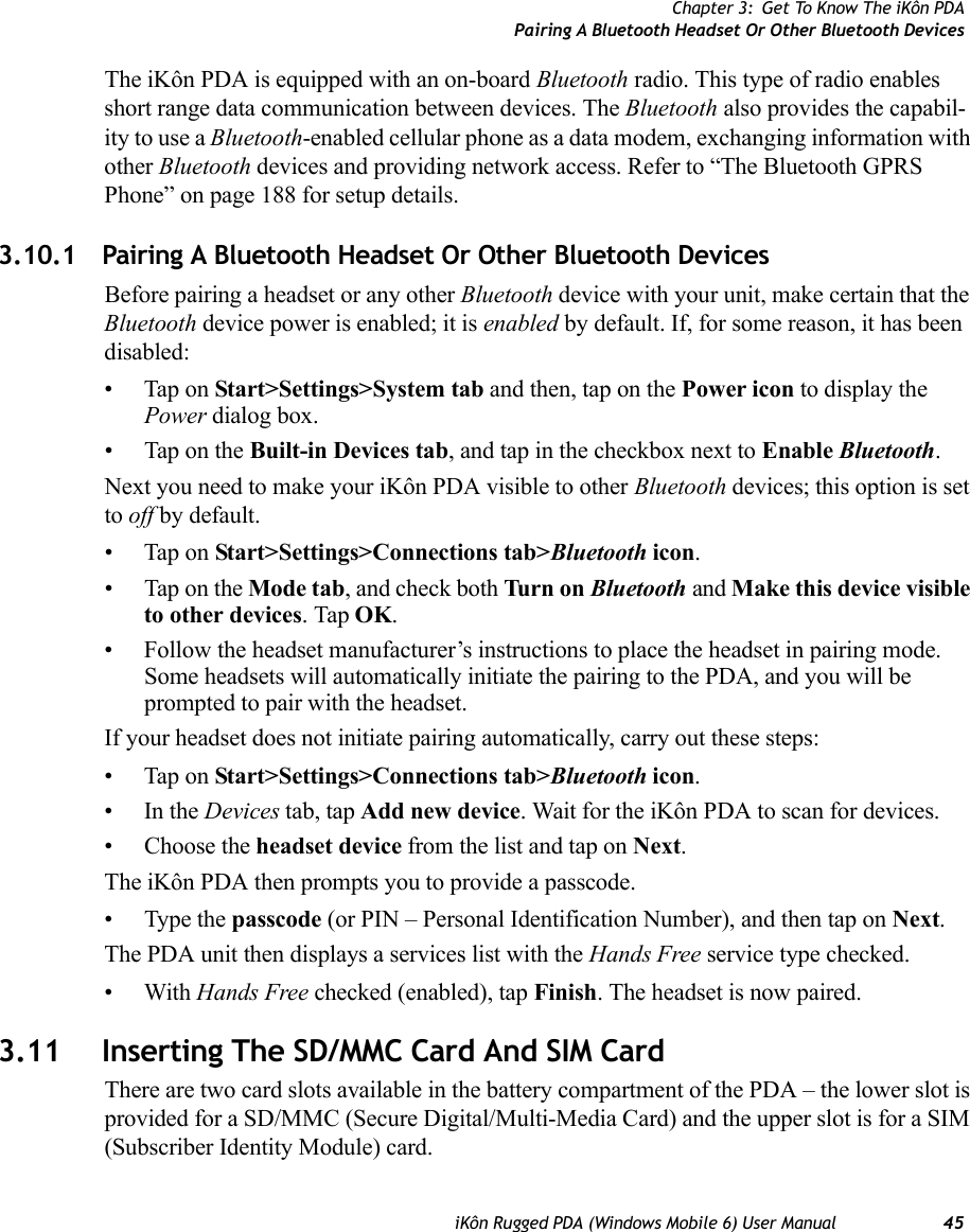 Chapter 3: Get To Know The iKôn PDAPairing A Bluetooth Headset Or Other Bluetooth DevicesiKôn Rugged PDA (Windows Mobile 6) User Manual 45The iKôn PDA is equipped with an on-board Bluetooth radio. This type of radio enables short range data communication between devices. The Bluetooth also provides the capabil-ity to use a Bluetooth-enabled cellular phone as a data modem, exchanging information with other Bluetooth devices and providing network access. Refer to “The Bluetooth GPRS Phone” on page 188 for setup details.3.10.1 Pairing A Bluetooth Headset Or Other Bluetooth DevicesBefore pairing a headset or any other Bluetooth device with your unit, make certain that the Bluetooth device power is enabled; it is enabled by default. If, for some reason, it has been disabled:• Tap on Start&gt;Settings&gt;System tab and then, tap on the Power icon to display the Power dialog box.• Tap on the Built-in Devices tab, and tap in the checkbox next to Enable Bluetooth. Next you need to make your iKôn PDA visible to other Bluetooth devices; this option is set to off by default. • Tap on Start&gt;Settings&gt;Connections tab&gt;Bluetooth icon.• Tap on the Mode tab, and check both Turn  on Bluetooth and Make this device visible to other devices. Tap OK.• Follow the headset manufacturer’s instructions to place the headset in pairing mode. Some headsets will automatically initiate the pairing to the PDA, and you will be prompted to pair with the headset.If your headset does not initiate pairing automatically, carry out these steps:• Tap on Start&gt;Settings&gt;Connections tab&gt;Bluetooth icon.•In the Devices tab, tap Add new device. Wait for the iKôn PDA to scan for devices.• Choose the headset device from the list and tap on Next.The iKôn PDA then prompts you to provide a passcode. • Type the passcode (or PIN – Personal Identification Number), and then tap on Next.The PDA unit then displays a services list with the Hands Free service type checked.•With Hands Free checked (enabled), tap Finish. The headset is now paired.3.11 Inserting The SD/MMC Card And SIM CardThere are two card slots available in the battery compartment of the PDA – the lower slot is provided for a SD/MMC (Secure Digital/Multi-Media Card) and the upper slot is for a SIM (Subscriber Identity Module) card. 