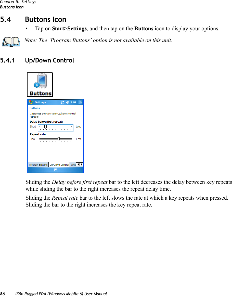 Chapter 5: SettingsButtons Icon86 iKôn Rugged PDA (Windows Mobile 6) User Manual5.4 Buttons Icon• Tap on Start&gt;Settings, and then tap on the Buttons icon to display your options.5.4.1 Up/Down ControlSliding the Delay before first repeat bar to the left decreases the delay between key repeats while sliding the bar to the right increases the repeat delay time.Sliding the Repeat rate bar to the left slows the rate at which a key repeats when pressed. Sliding the bar to the right increases the key repeat rate.Note: The ‘Program Buttons’ option is not available on this unit.
