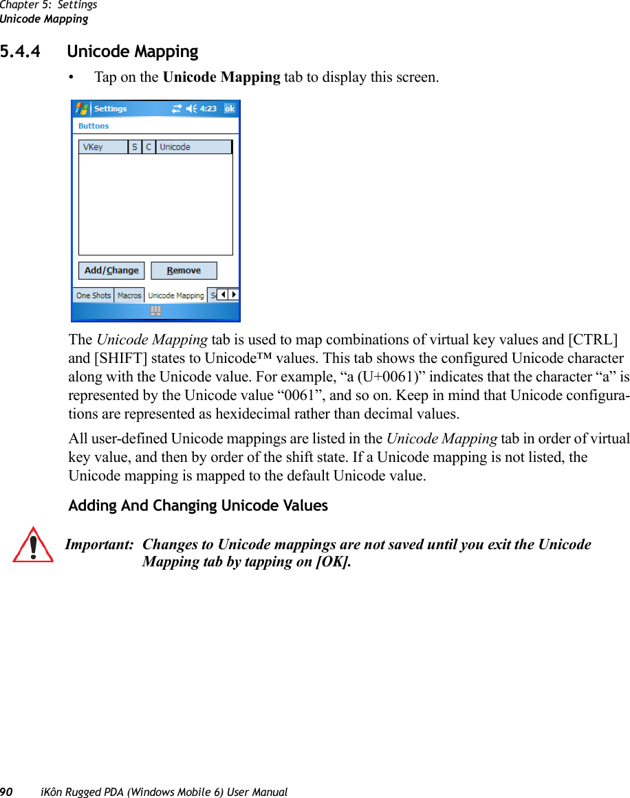 Chapter 5: SettingsUnicode Mapping90 iKôn Rugged PDA (Windows Mobile 6) User Manual5.4.4 Unicode Mapping• Tap on the Unicode Mapping tab to display this screen.The Unicode Mapping tab is used to map combinations of virtual key values and [CTRL] and [SHIFT] states to Unicode™ values. This tab shows the configured Unicode character along with the Unicode value. For example, “a (U+0061)” indicates that the character “a” is represented by the Unicode value “0061”, and so on. Keep in mind that Unicode configura-tions are represented as hexidecimal rather than decimal values.All user-defined Unicode mappings are listed in the Unicode Mapping tab in order of virtual key value, and then by order of the shift state. If a Unicode mapping is not listed, the Unicode mapping is mapped to the default Unicode value.Adding And Changing Unicode ValuesImportant: Changes to Unicode mappings are not saved until you exit the Unicode Mapping tab by tapping on [OK].