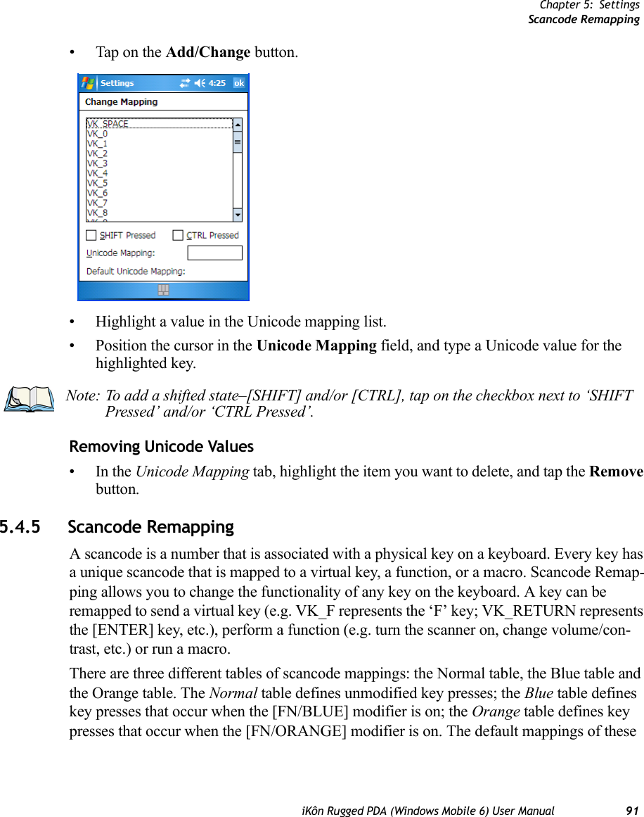 Chapter 5: SettingsScancode RemappingiKôn Rugged PDA (Windows Mobile 6) User Manual 91• Tap on the Add/Change button.• Highlight a value in the Unicode mapping list.• Position the cursor in the Unicode Mapping field, and type a Unicode value for the highlighted key.Removing Unicode Values•In the Unicode Mapping tab, highlight the item you want to delete, and tap the Remove button.5.4.5 Scancode RemappingA scancode is a number that is associated with a physical key on a keyboard. Every key has a unique scancode that is mapped to a virtual key, a function, or a macro. Scancode Remap-ping allows you to change the functionality of any key on the keyboard. A key can be remapped to send a virtual key (e.g. VK_F represents the ‘F’ key; VK_RETURN represents the [ENTER] key, etc.), perform a function (e.g. turn the scanner on, change volume/con-trast, etc.) or run a macro.There are three different tables of scancode mappings: the Normal table, the Blue table and the Orange table. The Normal table defines unmodified key presses; the Blue table defines key presses that occur when the [FN/BLUE] modifier is on; the Orange table defines key presses that occur when the [FN/ORANGE] modifier is on. The default mappings of these Note: To add a shifted state–[SHIFT] and/or [CTRL], tap on the checkbox next to ‘SHIFT Pressed’ and/or ‘CTRL Pressed’.