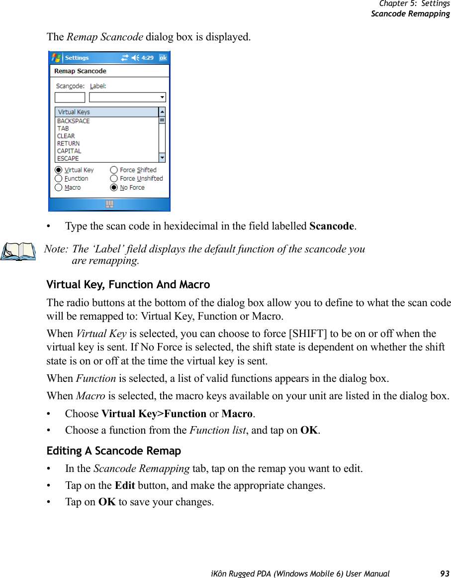 Chapter 5: SettingsScancode RemappingiKôn Rugged PDA (Windows Mobile 6) User Manual 93The Remap Scancode dialog box is displayed.• Type the scan code in hexidecimal in the field labelled Scancode.Virtual Key, Function And MacroThe radio buttons at the bottom of the dialog box allow you to define to what the scan code will be remapped to: Virtual Key, Function or Macro. When Virtual Key is selected, you can choose to force [SHIFT] to be on or off when the virtual key is sent. If No Force is selected, the shift state is dependent on whether the shift state is on or off at the time the virtual key is sent.When Function is selected, a list of valid functions appears in the dialog box. When Macro is selected, the macro keys available on your unit are listed in the dialog box.• Choose Virtual Key&gt;Function or Macro.• Choose a function from the Function list, and tap on OK.Editing A Scancode Remap•In the Scancode Remapping tab, tap on the remap you want to edit.• Tap on the Edit button, and make the appropriate changes.• Tap on OK to save your changes.Note: The ‘Label’ field displays the default function of the scancode you are remapping.