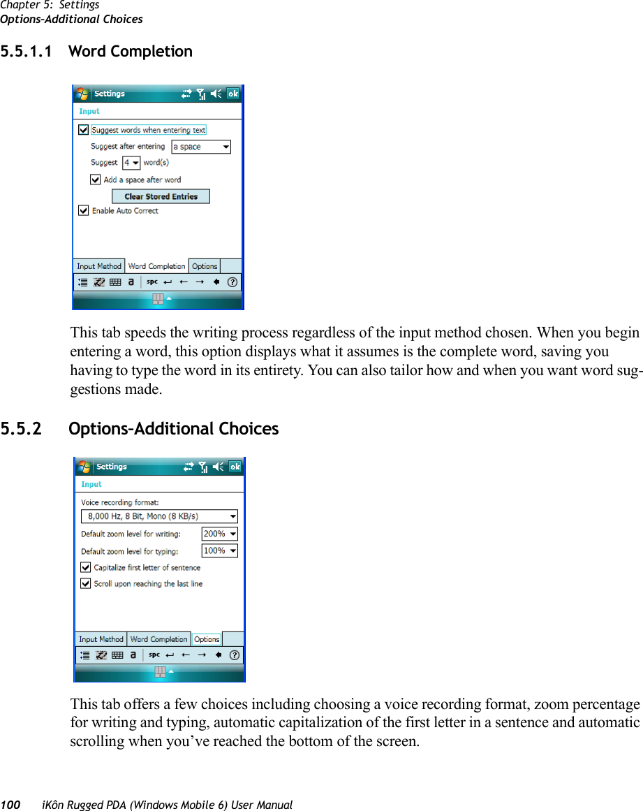 Chapter 5: SettingsOptions–Additional Choices100 iKôn Rugged PDA (Windows Mobile 6) User Manual5.5.1.1 Word CompletionThis tab speeds the writing process regardless of the input method chosen. When you begin entering a word, this option displays what it assumes is the complete word, saving you having to type the word in its entirety. You can also tailor how and when you want word sug-gestions made.5.5.2 Options–Additional ChoicesThis tab offers a few choices including choosing a voice recording format, zoom percentage for writing and typing, automatic capitalization of the first letter in a sentence and automatic scrolling when you’ve reached the bottom of the screen.