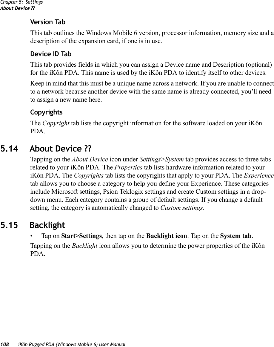 Chapter 5: SettingsAbout Device ??108 iKôn Rugged PDA (Windows Mobile 6) User ManualVersion TabThis tab outlines the Windows Mobile 6 version, processor information, memory size and a description of the expansion card, if one is in use.Device ID TabThis tab provides fields in which you can assign a Device name and Description (optional) for the iKôn PDA. This name is used by the iKôn PDA to identify itself to other devices. Keep in mind that this must be a unique name across a network. If you are unable to connect to a network because another device with the same name is already connected, you’ll need to assign a new name here.CopyrightsThe Copyright tab lists the copyright information for the software loaded on your iKôn PDA.5.14 About Device ??Tapping on the About Device icon under Settings&gt;System tab provides access to three tabs related to your iKôn PDA. The Properties tab lists hardware information related to your iKôn PDA. The Copyrights tab lists the copyrights that apply to your PDA. The Experience tab allows you to choose a category to help you define your Experience. These categories include Microsoft settings, Psion Teklogix settings and create Custom settings in a drop-down menu. Each category contains a group of default settings. If you change a default setting, the category is automatically changed to Custom settings.5.15 Backlight• Tap on Start&gt;Settings, then tap on the Backlight icon. Tap on the System tab.Tapping on the Backlight icon allows you to determine the power properties of the iKôn PDA. 