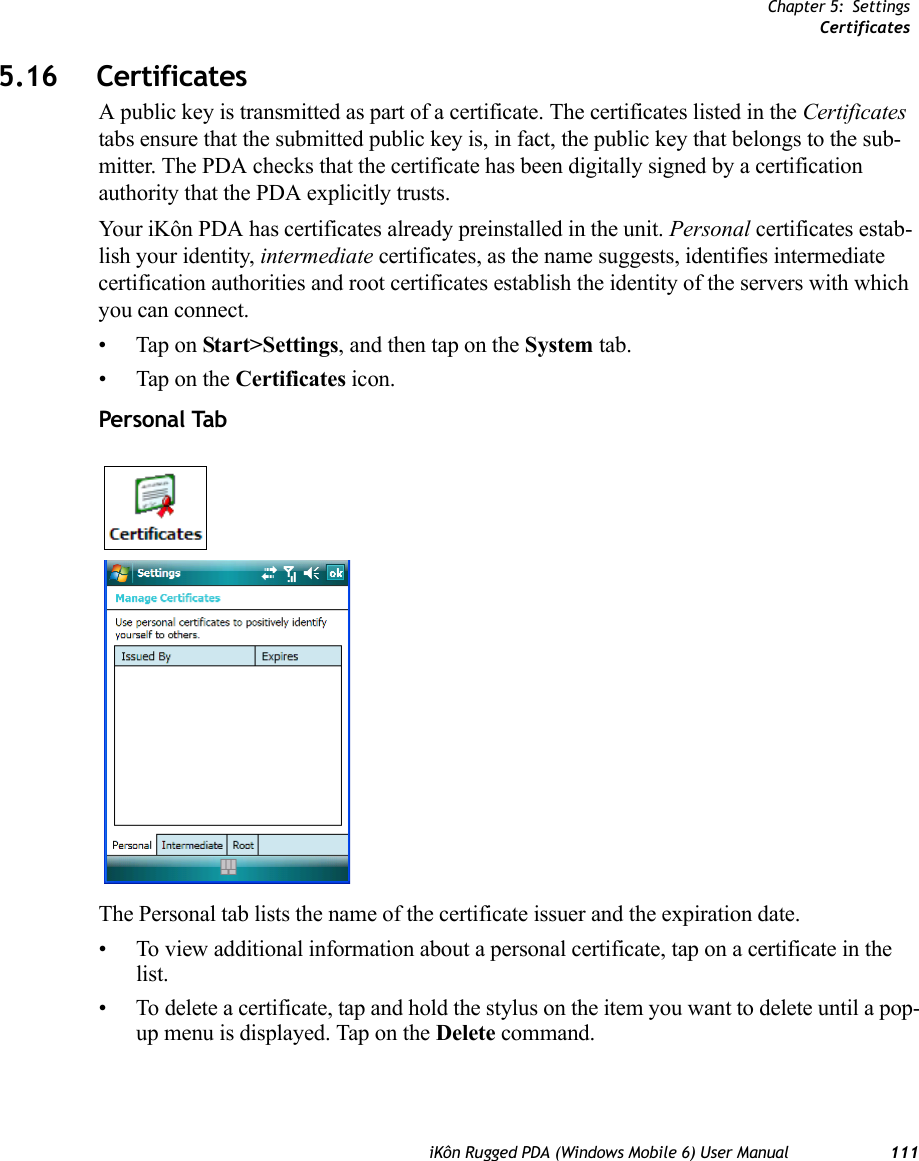 Chapter 5: SettingsCertificatesiKôn Rugged PDA (Windows Mobile 6) User Manual 1115.16 CertificatesA public key is transmitted as part of a certificate. The certificates listed in the Certificates tabs ensure that the submitted public key is, in fact, the public key that belongs to the sub-mitter. The PDA checks that the certificate has been digitally signed by a certification authority that the PDA explicitly trusts.Your iKôn PDA has certificates already preinstalled in the unit. Personal certificates estab-lish your identity, intermediate certificates, as the name suggests, identifies intermediate certification authorities and root certificates establish the identity of the servers with which you can connect.• Tap on Start&gt;Settings, and then tap on the System tab.• Tap on the Certificates icon.Personal TabThe Personal tab lists the name of the certificate issuer and the expiration date. • To view additional information about a personal certificate, tap on a certificate in the list.• To delete a certificate, tap and hold the stylus on the item you want to delete until a pop-up menu is displayed. Tap on the Delete command.