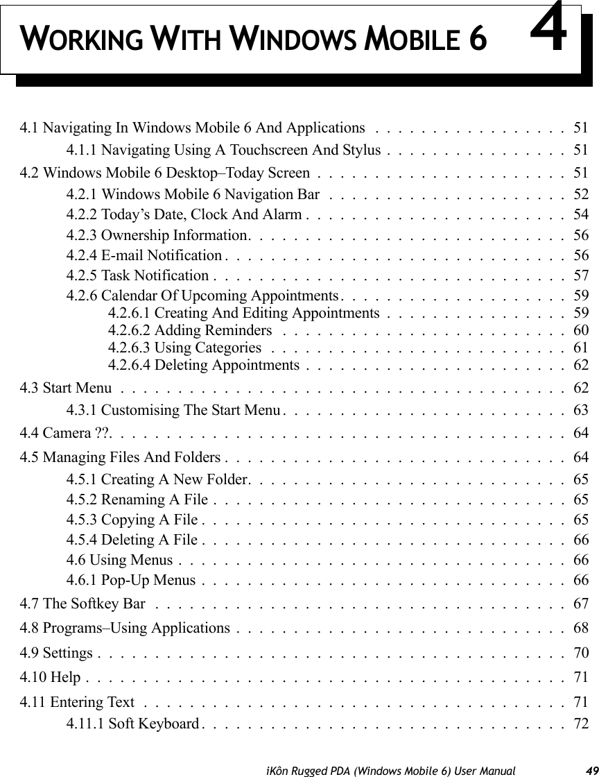 iKôn Rugged PDA (Windows Mobile 6) User Manual 49WORKING WITH WINDOWS MOBILE 6 44.1 Navigating In Windows Mobile 6 And Applications.................514.1.1 Navigating Using A Touchscreen And Stylus................514.2 Windows Mobile 6 Desktop–Today Screen......................514.2.1 Windows Mobile 6 Navigation Bar . . . ..................524.2.2 Today’s Date, Clock And Alarm.......................544.2.3 Ownership Information............................564.2.4 E-mail Notification..............................564.2.5 Task Notification...............................574.2.6 Calendar Of Upcoming Appointments. . ..................594.2.6.1 Creating And Editing Appointments ................594.2.6.2 Adding Reminders .........................604.2.6.3 Using Categories..........................614.2.6.4 Deleting Appointments .......................624.3 Start Menu.......................................624.3.1 Customising The Start Menu.........................634.4 Camera ??........................................644.5 Managing Files And Folders..............................644.5.1 Creating A New Folder............................654.5.2 Renaming A File...............................654.5.3 Copying A File . ...............................654.5.4 Deleting A File................................664.6 Using Menus..................................664.6.1 Pop-Up Menus................................664.7 The Softkey Bar ....................................674.8 Programs–Using Applications.............................684.9 Settings.........................................704.10 Help..........................................714.11 Entering Text.....................................714.11.1 Soft Keyboard . ...............................72