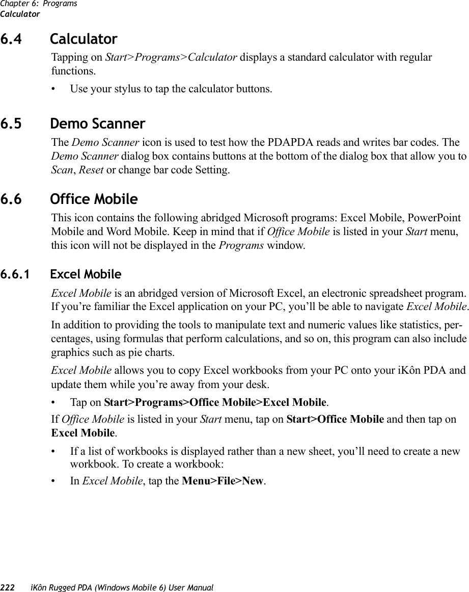 Chapter 6: ProgramsCalculator222 iKôn Rugged PDA (Windows Mobile 6) User Manual6.4 CalculatorTapping on Start&gt;Programs&gt;Calculator displays a standard calculator with regular functions. • Use your stylus to tap the calculator buttons.6.5 Demo ScannerThe Demo Scanner icon is used to test how the PDAPDA reads and writes bar codes. The Demo Scanner dialog box contains buttons at the bottom of the dialog box that allow you to Scan, Reset or change bar code Setting.6.6 Office MobileThis icon contains the following abridged Microsoft programs: Excel Mobile, PowerPoint Mobile and Word Mobile. Keep in mind that if Office Mobile is listed in your Start menu, this icon will not be displayed in the Programs window.6.6.1 Excel MobileExcel Mobile is an abridged version of Microsoft Excel, an electronic spreadsheet program. If you’re familiar the Excel application on your PC, you’ll be able to navigate Excel Mobile.In addition to providing the tools to manipulate text and numeric values like statistics, per-centages, using formulas that perform calculations, and so on, this program can also include graphics such as pie charts.Excel Mobile allows you to copy Excel workbooks from your PC onto your iKôn PDA and update them while you’re away from your desk.• Tap on Start&gt;Programs&gt;Office Mobile&gt;Excel Mobile. If Office Mobile is listed in your Start menu, tap on Start&gt;Office Mobile and then tap on Excel Mobile.• If a list of workbooks is displayed rather than a new sheet, you’ll need to create a new workbook. To create a workbook:•In Excel Mobile, tap the Menu&gt;File&gt;New.