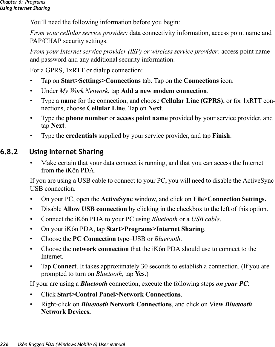 Chapter 6: ProgramsUsing Internet Sharing226 iKôn Rugged PDA (Windows Mobile 6) User ManualYou’ll need the following information before you begin:From your cellular service provider: data connectivity information, access point name and PAP/CHAP security settings.From your Internet service provider (ISP) or wireless service provider: access point name and password and any additional security information.For a GPRS, 1xRTT or dialup connection:• Tap on Start&gt;Settings&gt;Connections tab. Tap on the Connections icon.• Under My Work Network, tap Add a new modem connection.• Type a name for the connection, and choose Cellular Line (GPRS), or for 1xRTT con-nections, choose Cellular Line. Tap on Next.• Type the phone number or access point name provided by your service provider, and tap Next.• Type the credentials supplied by your service provider, and tap Finish.6.8.2 Using Internet Sharing• Make certain that your data connect is running, and that you can access the Internet from the iKôn PDA.If you are using a USB cable to connect to your PC, you will need to disable the ActiveSync USB connection.• On your PC, open the ActiveSync window, and click on File&gt;Connection Settings.•Disable Allow USB connection by clicking in the checkbox to the left of this option.• Connect the iKôn PDA to your PC using Bluetooth or a USB cable.• On your iKôn PDA, tap Start&gt;Programs&gt;Internet Sharing.• Choose the PC Connection type–USB or Bluetooth.• Choose the network connection that the iKôn PDA should use to connect to the Internet.•Tap Connect. It takes approximately 30 seconds to establish a connection. (If you are prompted to turn on Bluetooth, tap Ye s .)If your are using a Bluetooth connection, execute the following steps on your PC:•Click Start&gt;Control Panel&gt;Network Connections.• Right-click on Bluetooth Network Connections, and click on View Bluetooth Network Devices.