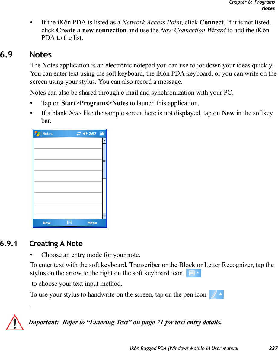 Chapter 6: ProgramsNotesiKôn Rugged PDA (Windows Mobile 6) User Manual 227• If the iKôn PDA is listed as a Network Access Point, click Connect. If it is not listed, click Create a new connection and use the New Connection Wizard to add the iKôn PDA to the list.6.9 NotesThe Notes application is an electronic notepad you can use to jot down your ideas quickly. You can enter text using the soft keyboard, the iKôn PDA keyboard, or you can write on the screen using your stylus. You can also record a message.Notes can also be shared through e-mail and synchronization with your PC.• Tap on Start&gt;Programs&gt;Notes to launch this application.• If a blank Note like the sample screen here is not displayed, tap on New in the softkey bar.6.9.1 Creating A Note• Choose an entry mode for your note.To enter text with the soft keyboard, Transcriber or the Block or Letter Recognizer, tap the stylus on the arrow to the right on the soft keyboard icon  to choose your text input method.To use your stylus to handwrite on the screen, tap on the pen icon .Important: Refer to “Entering Text” on page 71 for text entry details.