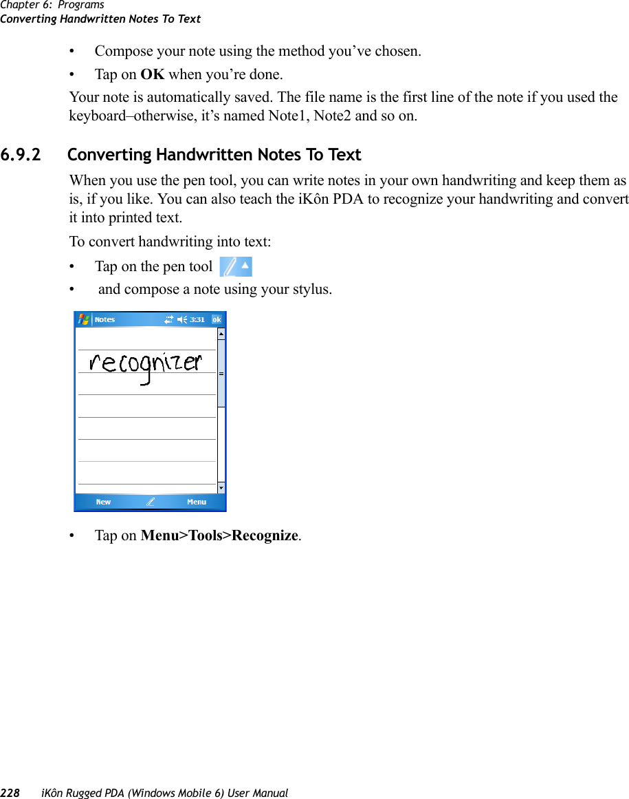 Chapter 6: ProgramsConverting Handwritten Notes To Text228 iKôn Rugged PDA (Windows Mobile 6) User Manual• Compose your note using the method you’ve chosen.• Tap on OK when you’re done.Your note is automatically saved. The file name is the first line of the note if you used the keyboard–otherwise, it’s named Note1, Note2 and so on.6.9.2 Converting Handwritten Notes To TextWhen you use the pen tool, you can write notes in your own handwriting and keep them as is, if you like. You can also teach the iKôn PDA to recognize your handwriting and convert it into printed text.To convert handwriting into text:• Tap on the pen tool •  and compose a note using your stylus.• Tap on Menu&gt;Tools&gt;Recognize.