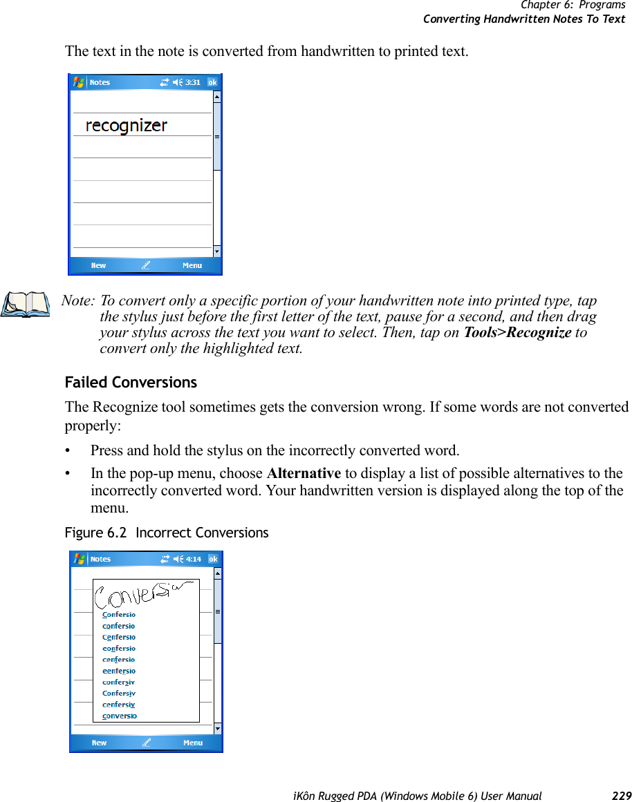 Chapter 6: ProgramsConverting Handwritten Notes To TextiKôn Rugged PDA (Windows Mobile 6) User Manual 229The text in the note is converted from handwritten to printed text.Failed ConversionsThe Recognize tool sometimes gets the conversion wrong. If some words are not converted properly:• Press and hold the stylus on the incorrectly converted word.• In the pop-up menu, choose Alternative to display a list of possible alternatives to the incorrectly converted word. Your handwritten version is displayed along the top of the menu.Figure 6.2  Incorrect ConversionsNote: To convert only a specific portion of your handwritten note into printed type, tap the stylus just before the first letter of the text, pause for a second, and then drag your stylus across the text you want to select. Then, tap on Tools&gt;Recognize to convert only the highlighted text.