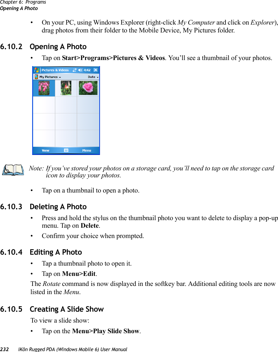 Chapter 6: ProgramsOpening A Photo232 iKôn Rugged PDA (Windows Mobile 6) User Manual• On your PC, using Windows Explorer (right-click My Computer and click on Explorer), drag photos from their folder to the Mobile Device, My Pictures folder.6.10.2 Opening A Photo• Tap on Start&gt;Programs&gt;Pictures &amp; Videos. You’ll see a thumbnail of your photos.• Tap on a thumbnail to open a photo.6.10.3 Deleting A Photo• Press and hold the stylus on the thumbnail photo you want to delete to display a pop-up menu. Tap on Delete.• Confirm your choice when prompted.6.10.4 Editing A Photo• Tap a thumbnail photo to open it.• Tap on Menu&gt;Edit.The Rotate command is now displayed in the softkey bar. Additional editing tools are now listed in the Menu.6.10.5 Creating A Slide ShowTo view a slide show:• Tap on the Menu&gt;Play Slide Show. Note: If you’ve stored your photos on a storage card, you’ll need to tap on the storage card icon to display your photos.