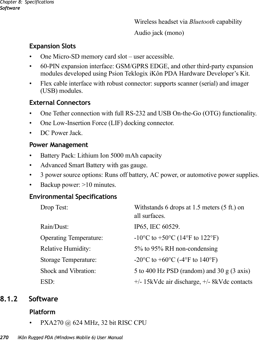 Chapter 8: SpecificationsSoftware270 iKôn Rugged PDA (Windows Mobile 6) User ManualWireless headset via Bluetooth capabilityAudio jack (mono)Expansion Slots• One Micro-SD memory card slot – user accessible.• 60-PIN expansion interface: GSM/GPRS EDGE, and other third-party expansion modules developed using Psion Teklogix iKôn PDA Hardware Developer’s Kit.• Flex cable interface with robust connector: supports scanner (serial) and imager (USB) modules.External Connectors• One Tether connection with full RS-232 and USB On-the-Go (OTG) functionality.• One Low-Insertion Force (LIF) docking connector.• DC Power Jack.Power Management• Battery Pack: Lithium Ion 5000 mAh capacity• Advanced Smart Battery with gas gauge.• 3 power source options: Runs off battery, AC power, or automotive power supplies.• Backup power: &gt;10 minutes.Environmental SpecificationsDrop Test: Withstands 6 drops at 1.5 meters (5 ft.) on all surfaces.Rain/Dust: IP65, IEC 60529.Operating Temperature: -10°C to +50°C (14°F to 122°F)Relative Humidity: 5% to 95% RH non-condensingStorage Temperature: -20°C to +60°C (-4°F to 140°F)Shock and Vibration: 5 to 400 Hz PSD (random) and 30 g (3 axis)ESD: +/- 15kVdc air discharge, +/- 8kVdc contacts8.1.2 SoftwarePlatform• PXA270 @ 624 MHz, 32 bit RISC CPU