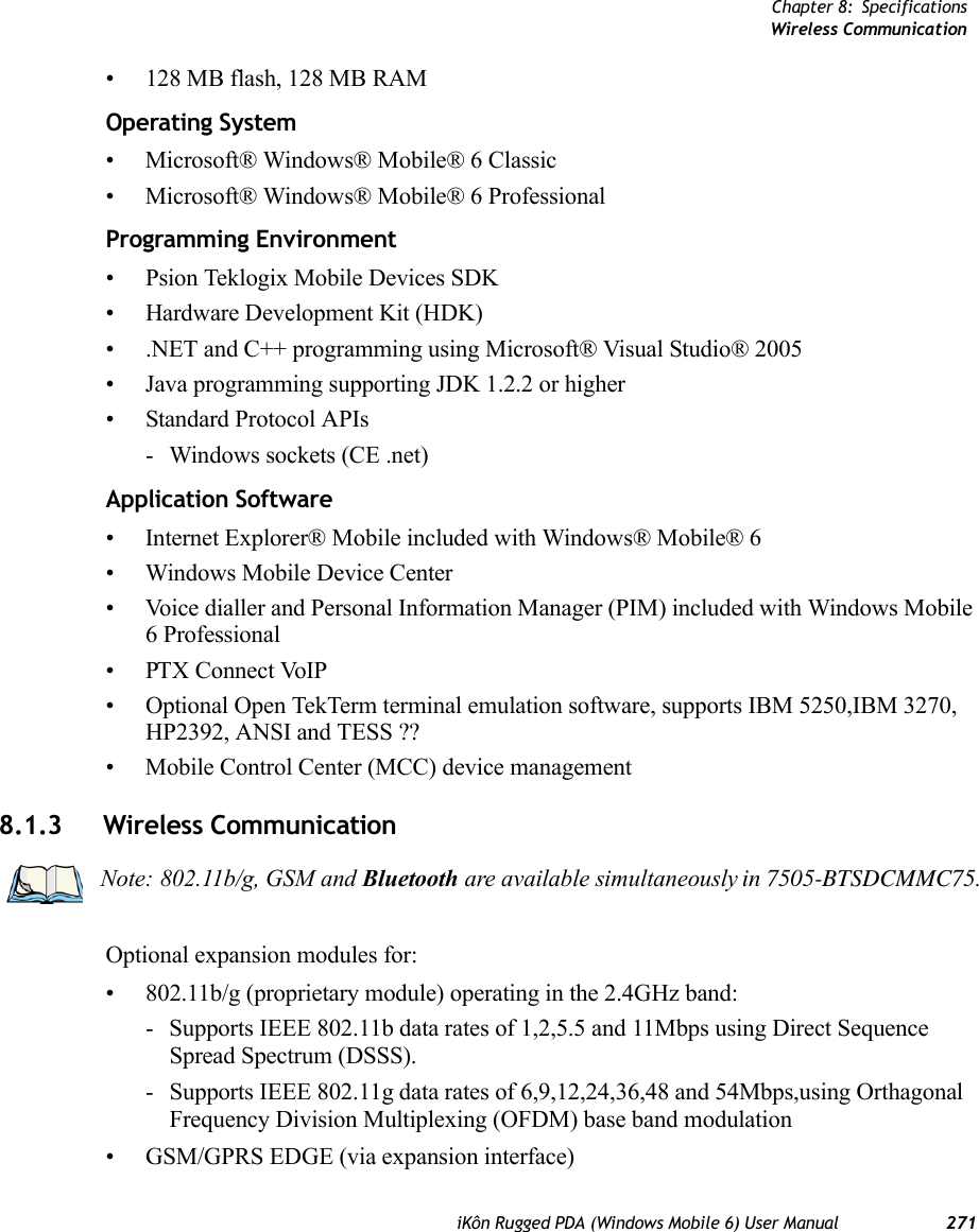 Chapter 8: SpecificationsWireless CommunicationiKôn Rugged PDA (Windows Mobile 6) User Manual 271• 128 MB flash, 128 MB RAMOperating System• Microsoft® Windows® Mobile® 6 Classic• Microsoft® Windows® Mobile® 6 ProfessionalProgramming Environment• Psion Teklogix Mobile Devices SDK• Hardware Development Kit (HDK)• .NET and C++ programming using Microsoft® Visual Studio® 2005• Java programming supporting JDK 1.2.2 or higher• Standard Protocol APIs- Windows sockets (CE .net)Application Software• Internet Explorer® Mobile included with Windows® Mobile® 6• Windows Mobile Device Center• Voice dialler and Personal Information Manager (PIM) included with Windows Mobile 6 Professional• PTX Connect VoIP• Optional Open TekTerm terminal emulation software, supports IBM 5250,IBM 3270, HP2392, ANSI and TESS ??• Mobile Control Center (MCC) device management8.1.3 Wireless CommunicationOptional expansion modules for: • 802.11b/g (proprietary module) operating in the 2.4GHz band:- Supports IEEE 802.11b data rates of 1,2,5.5 and 11Mbps using Direct Sequence Spread Spectrum (DSSS).- Supports IEEE 802.11g data rates of 6,9,12,24,36,48 and 54Mbps,using Orthagonal Frequency Division Multiplexing (OFDM) base band modulation• GSM/GPRS EDGE (via expansion interface)Note: 802.11b/g, GSM and Bluetooth are available simultaneously in 7505-BTSDCMMC75.