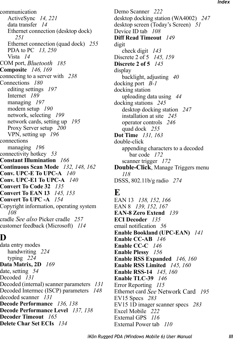 IndexiKôn Rugged PDA (Windows Mobile 6) User Manual IIIcommunicationActiveSync  14, 221data transfer  14Ethernet connection (desktop dock)  251Ethernet connection (quad dock)  255PDA to PC  13, 250Vista  14COM port, Bluetooth  185Composite  146, 169connecting to a server with  238Connections  180editing settings  197Internet  189managing  197modem setup  190network, selecting  199network cards, setting up  195Proxy Server setup  200VPN, setting up  196connectionsmanaging  196connectivity hotkey  53Constant Illumination  166Continuous Scan Mode  132, 148, 162Conv. UPC-E To UPC-A  140Conv. UPC-E1 To UPC-A  140Convert To Code 32  135Convert To EAN 13  145, 153Convert To UPC -A  154Copyright information, operating system  108cradle See also Picker cradle  257customer feedback (Microsoft)  114Ddata entry modeshandwriting  224typing  224Data Matrix, 2D  169date, setting  54Decoded  131Decoded (internal) scanner parameters  131Decoded Intermec (ISCP) parameters  148decoded scanner  131Decode Performance  136, 138Decode Performance Level  137, 138Decoder Timeout  165Delete Char Set ECIs  134Demo Scanner  222desktop docking station (WA4002)  247desktop screen (Today’s Screen)  51Device ID tab  108Diff Read Timeout  149digitcheck digit  143Discrete 2 of 5  145, 159Discrete 2 of 5  145displaybacklight, adjusting  40docking port  B-1docking stationuploading data using  44docking stations  245desktop docking station  247installation at site  245operator controls  246quad dock  255Dot Time  131, 163double-clickappending characters to a decodedbar code  172scanner trigger  172Double-Click, Manage Triggers menu  118DSSS, 802.11b/g radio  274EEAN 13  138, 152, 166EAN 8  139, 152, 167EAN-8 Zero Extend  139ECI Decoder  135email notification  56Enable Bookland (UPC-EAN)  141Enable CC-AB  146Enable CC-C  146Enable Plessy  156Enable RSS Expanded  146, 160Enable RSS Limited  145, 160Enable RSS-14  145, 160Enable TLC-39  146Error Reporting  115Ethernet card See Network Card  195EV15 Specs  283EV15 1D imager scanner specs  283Excel Mobile  222External GPS  116External Power tab  110