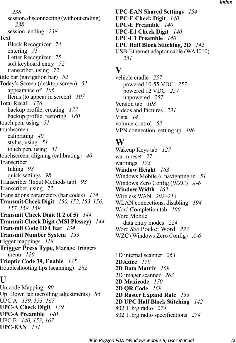 IndexiKôn Rugged PDA (Windows Mobile 6) User Manual IX 238session, disconnecting (without ending)  238session, ending  238TextBlock Recognizer  74entering  71Letter Recognizer  75soft keyboard entry  72transcriber, using  72title bar (navigation bar)  52Today’s Screen (desktop screen)  51appearance of  106Items (to appear in screen)  107Total Recall  176backup profile, creating  177backup profile, restoring  180touch pen, using  51touchscreencalibrating  40stylus, using  51touch pen, using  51touchscreen, aligning (calibrating)  40TranscriberInking  98quick settings  98Transcriber (Input Methods tab)  98Transcriber, using  72Translations parameters (bar codes)  174Transmit Check Digit  150, 152, 153, 156, 157, 158, 159Transmit Check Digit (I 2 of 5)  144Transmit Check Digit (MSI Plessey)  144Transmit Code 1D Char  134Transmit Number System  153trigger mappings  118Trigger Press Type, Manage Triggers menu  120Trioptic Code 39, Enable  135troubleshooting tips (scanning)  262UUnicode Mapping  90Up_Down tab (scrolling adjustments)  86UPC A  139, 153, 167UPC-A Check Digit  139UPC-A Preamble  140UPC E  140, 153, 167UPC-EAN  141UPC-EAN Shared Settings  154UPC-E Check Digit  140UPC-E Preamble  140UPC-E1 Check Digit  140UPC-E1 Preamble  140UPC Half Block Stitching, 2D  142USB-Ethernet adaptor cable (WA4010)  251Vvehicle cradle  257powered 10-55 VDC  257powered 12 VDC  257unpowered  257Version tab  108Videos and Pictures  231Vista  14volume control  53VPN connection, setting up  196WWakeup Keys tab  127warm reset  27warnings  173Window Height  163Windows Mobile 6, navigating in  51Windows Zero Config (WZC)  A-6Window Width  163Wireless WAN  202–213WLAN connections, disabling  194Word Completion tab  100Word Mobiledata entry modes  224Word See Pocket Word  223WZC (Windows Zero Config)  A-61D internal scanner  2632DAztec  1702D Data Matrix  1692D imager scanner  2632D Maxicode  1702D QR Code  1692D Raster Expand Rate  1332D UPC Half Block Stitching  142802.11b/g radio  274802.11b/g radio specifications  274