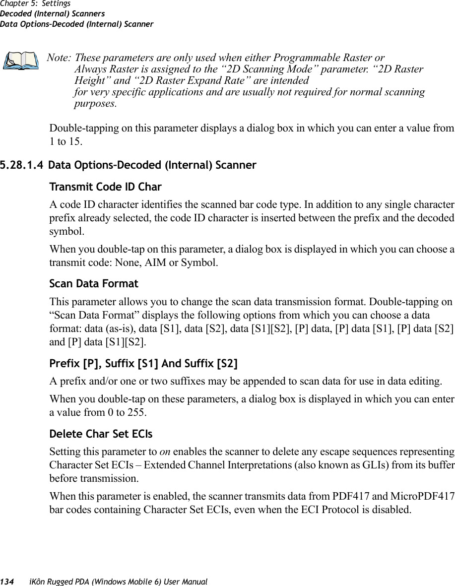 134 iKôn Rugged PDA (Windows Mobile 6) User ManualChapter 5: SettingsDecoded (Internal) ScannersData Options–Decoded (Internal) ScannerDouble-tapping on this parameter displays a dialog box in which you can enter a value from 1 to 15. 5.28.1.4 Data Options–Decoded (Internal) ScannerTransmit Code ID CharA code ID character identifies the scanned bar code type. In addition to any single character prefix already selected, the code ID character is inserted between the prefix and the decoded symbol.When you double-tap on this parameter, a dialog box is displayed in which you can choose a transmit code: None, AIM or Symbol.Scan Data FormatThis parameter allows you to change the scan data transmission format. Double-tapping on “Scan Data Format” displays the following options from which you can choose a data format: data (as-is), data [S1], data [S2], data [S1][S2], [P] data, [P] data [S1], [P] data [S2] and [P] data [S1][S2].Prefix [P], Suffix [S1] And Suffix [S2]A prefix and/or one or two suffixes may be appended to scan data for use in data editing.When you double-tap on these parameters, a dialog box is displayed in which you can enter a value from 0 to 255.Delete Char Set ECIsSetting this parameter to on enables the scanner to delete any escape sequences representing Character Set ECIs – Extended Channel Interpretations (also known as GLIs) from its buffer before transmission. When this parameter is enabled, the scanner transmits data from PDF417 and MicroPDF417 bar codes containing Character Set ECIs, even when the ECI Protocol is disabled.Note: These parameters are only used when either Programmable Raster or Always Raster is assigned to the “2D Scanning Mode” parameter. “2D Raster Height” and “2D Raster Expand Rate” are intended for very specific applications and are usually not required for normal scanning purposes.