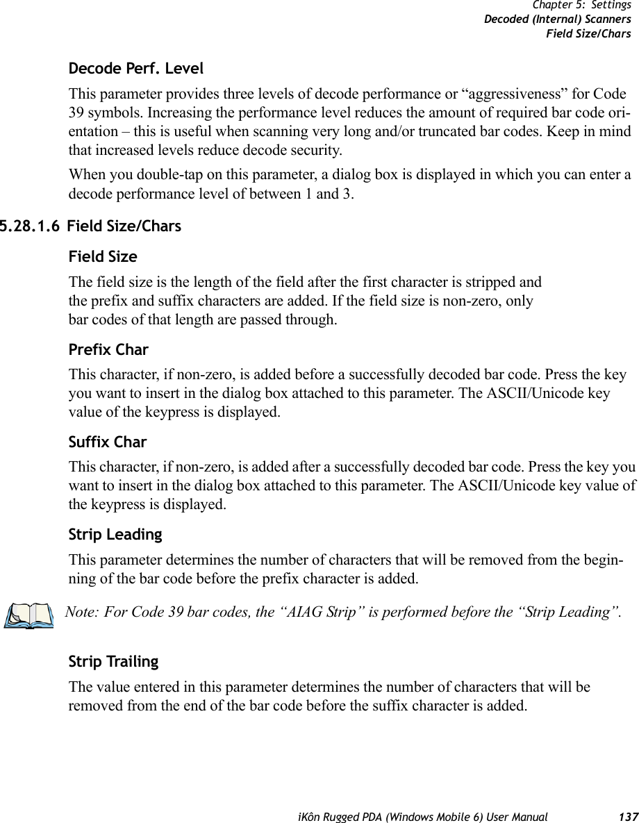 iKôn Rugged PDA (Windows Mobile 6) User Manual 137Chapter 5: SettingsDecoded (Internal) ScannersField Size/CharsDecode Perf. LevelThis parameter provides three levels of decode performance or “aggressiveness” for Code 39 symbols. Increasing the performance level reduces the amount of required bar code ori-entation – this is useful when scanning very long and/or truncated bar codes. Keep in mind that increased levels reduce decode security.When you double-tap on this parameter, a dialog box is displayed in which you can enter a decode performance level of between 1 and 3.5.28.1.6 Field Size/CharsField SizeThe field size is the length of the field after the first character is stripped and the prefix and suffix characters are added. If the field size is non-zero, only bar codes of that length are passed through.Prefix CharThis character, if non-zero, is added before a successfully decoded bar code. Press the key you want to insert in the dialog box attached to this parameter. The ASCII/Unicode key value of the keypress is displayed.Suffix CharThis character, if non-zero, is added after a successfully decoded bar code. Press the key you want to insert in the dialog box attached to this parameter. The ASCII/Unicode key value of the keypress is displayed.Strip LeadingThis parameter determines the number of characters that will be removed from the begin-ning of the bar code before the prefix character is added.Strip TrailingThe value entered in this parameter determines the number of characters that will be removed from the end of the bar code before the suffix character is added.Note: For Code 39 bar codes, the “AIAG Strip” is performed before the “Strip Leading”.